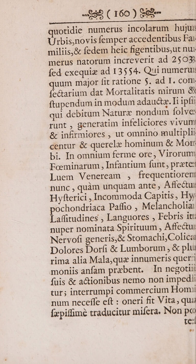 2£3b(160)889m- — quotidie numerus incolarum huju: Urbis,novis femper accedentibus Fa: miliis,& fedem heic figentibus,ut nu: merus natorum increverit ad 2503 íed exequiz ad 13554. Qui numerur quum major fit ratione $. ad I. com: (e&arium dat Mortalitatis mirum & ftupendum in modum adauctz. Ii ipfii qui debitum Naturz nondum folve runt , generatim infeliciores vivum & infirmiores , ut omnino multiplii centur & querelz hominum & Morr bi. In omnium ferme ore, Virorum Foeminarum , Infantium funt, praete? Luem Veneream , frequentiorem nunc , quàm unquam ante , Aftectui Hyfterici , Incommoda Capitis , Hy; pochondriaca Paffio , Melancholia: Laffitudines , Languores , Febris it: nuper nominata Spirituum , Atfectui Nervofi generis, & Stomachi4 Colica Dolores Dorfi & Lumborum , & plui rima alia Mala,quz innumeris queri moniis anfam praebent. In negoti: füis & a&ionibus nemo non impedi tur; interrumpi commercium Homui num necefle eft : oneri fit Vita, qui fpiffimé traducitur mifera. Non po te: [I