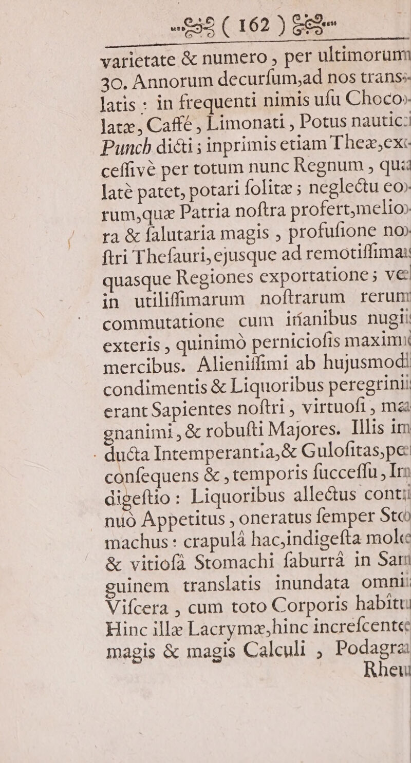 varietate & numero , per ultimorümn 30. Annorum decurfum,ad nos trans latis : in frequenti nimis ufu Choco» latz , Caffe , Limonati , Potus nautic:! Punch di&i ; inprimis etiam Theze,exc- ceffivé per totum nunc Regnum , qui Jaté patet, potari folita ; neglectu eo» rum;quze Patria noftra profert;melio» ra & falutaria magis , profufione no» ftri Thefauri, ejusque ad remotiffima: quasque Regiones exportatione ; ve in utiliffimarum noftrarum rerum commutatione cum iríanibus nugii exteris , quinimó perniciofis maxim mercibus. Alieniffimi ab hujusmodi condimentis & Liquoribus peregrini erant Sapientes noftri , virtuoft , mai enanimi , & robufti Majores. Illis im - ducta Intemperantia,& Gulofitas;pe: confequens & , temporis fucceffu , Iro digeftio: Liquoribus alle&tus contii nuó Appetitus , oneratus femper Stc machus : crapulá hacjindigefta mole & vitiofà Stomachi faburrà in Sari guinem translatis. inundata omni: Vifcera , cum toto Corporis habitu Hinc ill Lacrymzx,hinc increícent«e magis & magis Caleuli , Podagra Rheu