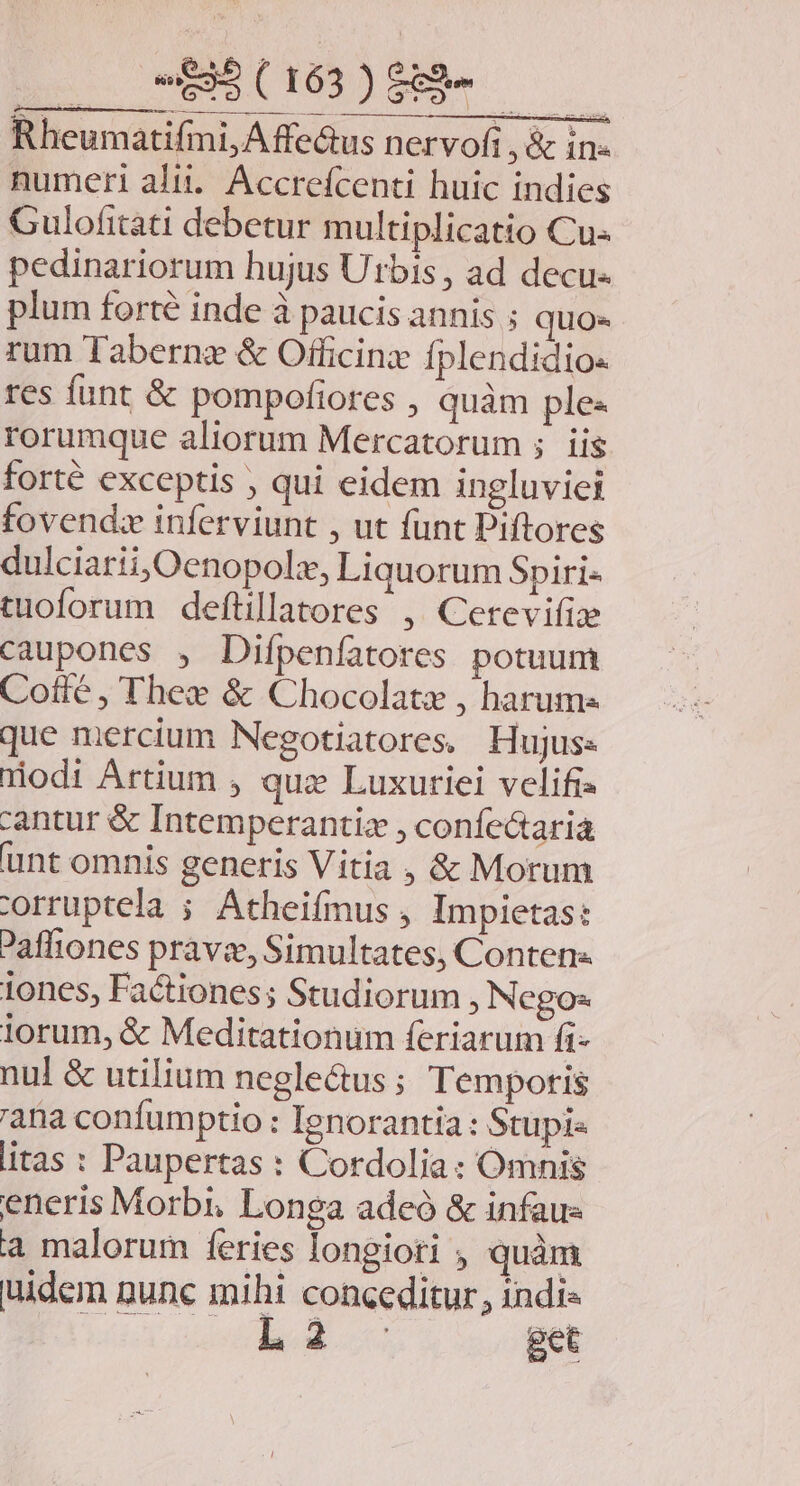 Lo EM Rheumatifmi, Affectus nervofi , &amp; in- numeri alii... Accreícenti huic indies Gulofitati debetur multiplicatio Cu« pedinariorum hujus Utbis, ad decu- plum forte inde à paucis annis ; quo- rum Tabernz &amp; Officinz fplendidios res funt &amp; pompofiores , quàm ples rorumque aliorum Mercatorum ; iis forté exceptis ; qui eidem ingluviei fovend:z inferviunt , ut funt Piftores dulciarii,Oenopolz, Liquorum Spiri- tuoforum defüillatores , Cerevifie caupones , Difpenfatores potuum Cotle , Thee &amp; Chocolatz , harums que mercium Negotiatores. Hujus: nodi Artium , qua Luxuriei velifis cantur &amp; Intemperantiz , confectaria unt omnis generis Vitia , &amp; Morum orruptela ; Atheifmus , Impietas: Pafliones pravi, Simultates, Conten« iones, Factiones; Studiorum, Negos lorum, &amp; Meditationum feriarum fi- nul &amp; utilium negle&amp;us ; Temporis 'ana confumptio : Ienorantia : Stupi« itas : Paupertas : Cordolia: Omnis eneris Morbi, Longa adeó &amp; infaus a malorum feries longiori , quàm uidem nunc mihi conceditur, indi» Là get