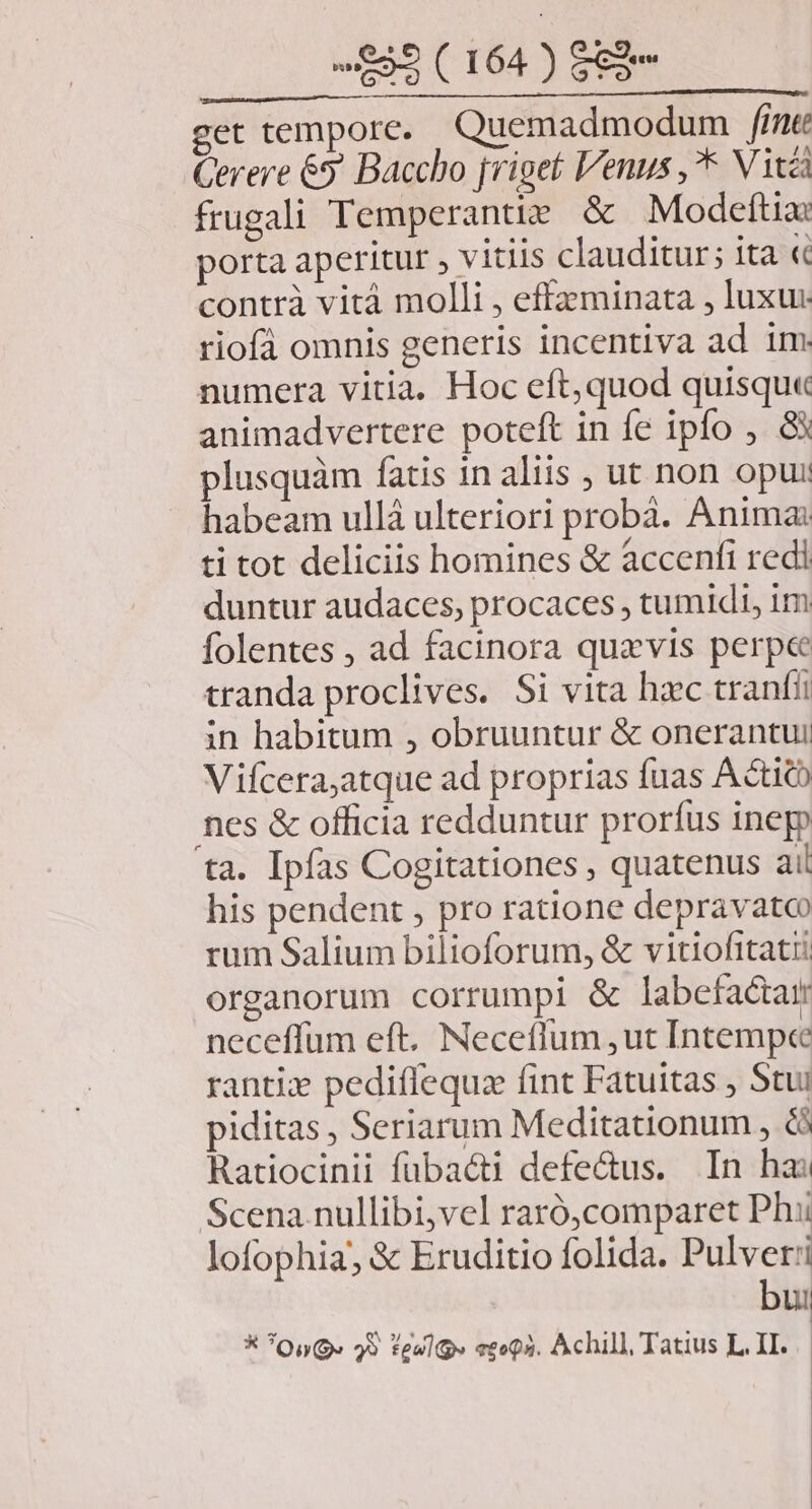 get tempore. Quemadmodum fine Gerere 65 Baccho jriget Venus , Vita frugali Temperantie & Modeftia: porta aperitur , vitiis clauditur; ita «c contrà vità molli , effzminata , luxu riofà omnis generis incentiva ad im numera vitia. Hoc eft,quod quisqu« animadvertere poteft in fe ipfo ,. 8X plusquàm fatis in aliis ; ut non opui habeam ullá ulteriori probà. Anima ti tot deliciis homines & accenfi redi duntur audaces, procaces , tumidi, im folentes , ad facinora quzvis perpe tranda proclives. Si vita hac tranfii in habitum , obruuntur & onerantui Vifcera;atque ad proprias fuas Actich nes & officia redduntur prorfus inepp ta. Ipfas Cogitationes , quatenus ail his pendent , pro ratione depravato rum Salium bilioforum, & vitiofitati organorum corrumpi & labefaétar neceffum eft. Neceffum ,ut Intempe rantiz pediflequz fint Fatuitas , Stui piditas , Seriarum Meditationum , & Ratiocinii fübacti defe&us. In hai Scena nullibi,vel raró,comparet Phi lofophia, & Eruditio folida. Pulver:i bui * *QuG. 29 teulp» vsoQa. Achill, Tatius L. II.