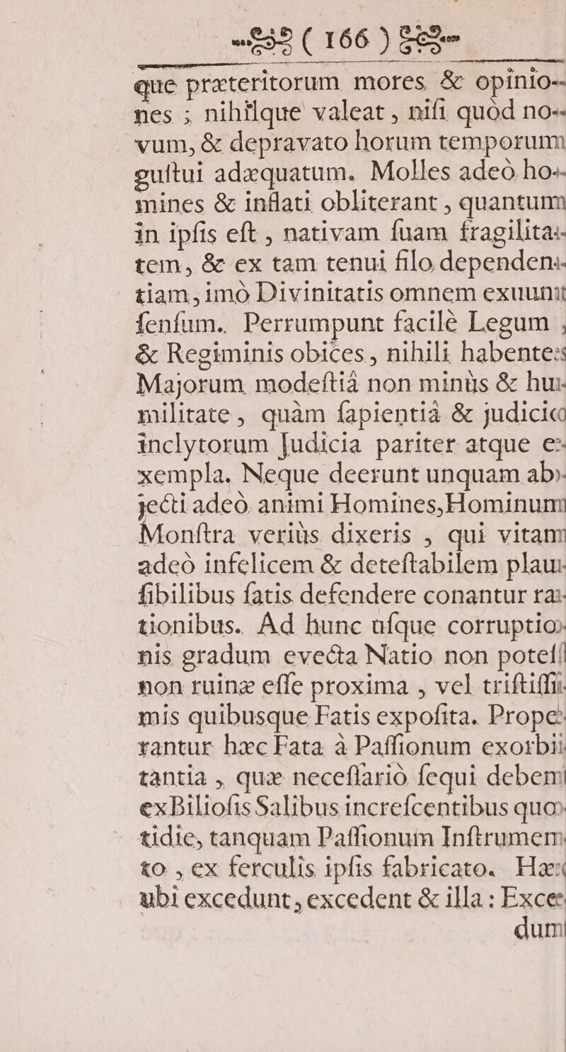 que prateritorum mores & opinio- nes ; nihilque valeat , nifi quód no-- vum, & depravato horum temporum gultui adzquatum. Molles adeó ho» mines & inflati obliterant , quantum in ipfis eft , nativam fuam fragilita:- tem, & ex tam tenul filo dependen. tiam, imó Divinitatis omnem exuunit fenfum. Perrumpunt facilé Legum , & Regiminis obices , nihili habente: Majorum modeftiá non minus & hu: militate, quàm fapientià & judici inclytorum [udicia pariter atque e- xempla. Neque deerunt unquam ab» jecti adeó. animi Homines,Hominumi Monftra veriüs dixeris , qui vitanm adco infelicem & deteftabilem plau: fibilibus fatis defendere conantur ra: tionibus. Ad hunc uíque corruptio» nis gradum evecta Natio non potet! non ruinz effe proxima , vel trifti(fi. mis quibusque Fatis expofita. Prope: rantur hxc Fata à Paffionum exorbii tantia , quz neceflarió fequi debem exBiliofis Salibus increfcentibus quo» tidie, tanquam Paffionum Inftrumem &o , ex ferculis ipfis fabricato. Haex ubi excedunt, excedent & illa : ps umi