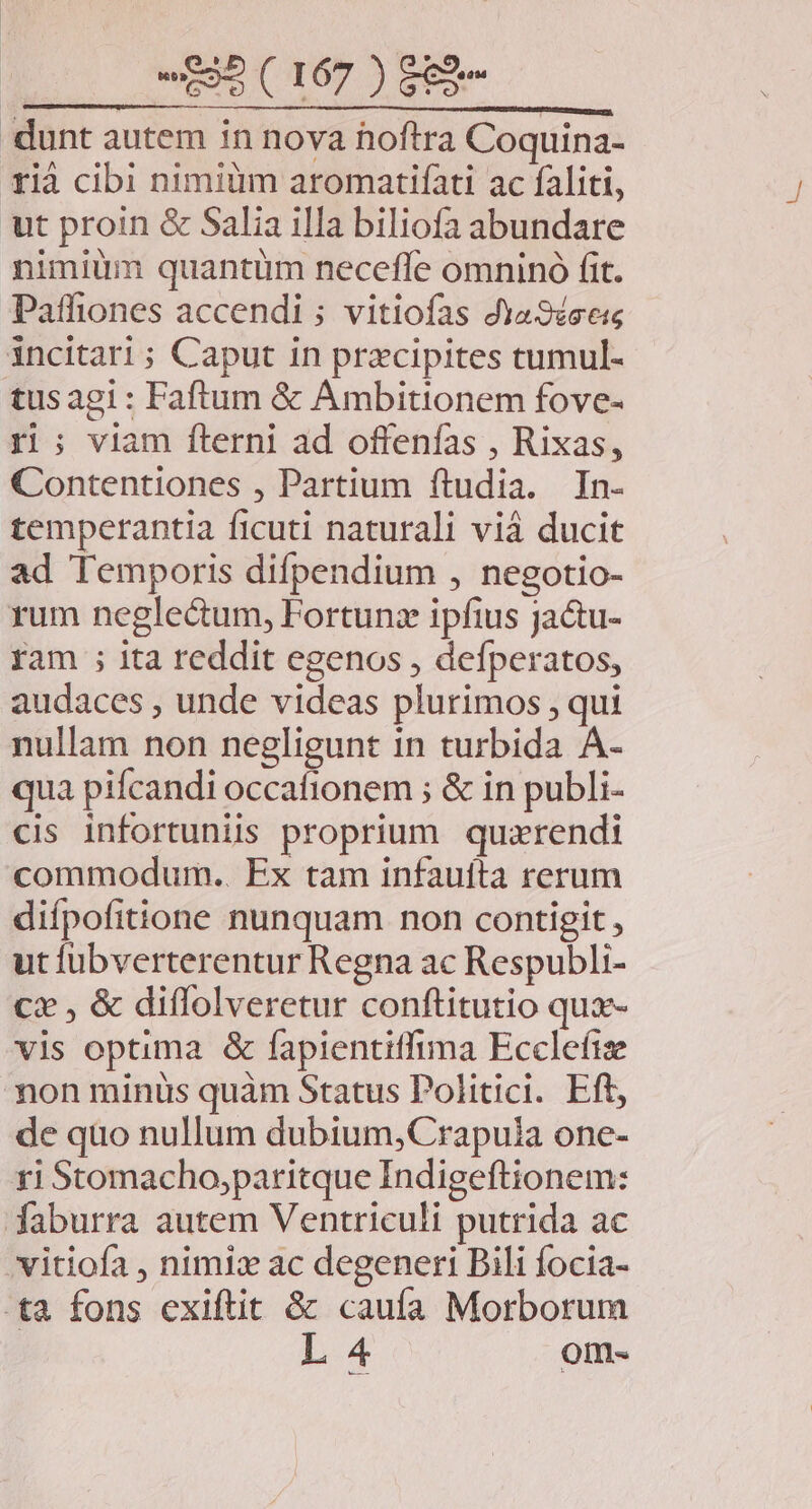dunt autem in nova hoftra Coquina- rià cibi nimiüm aromatifati ac faliti, ut proin &amp; Salia illa biliofa abundare nimium quantum neceffe omninó fit. Paffiones accendi ; vitiofas dya3sses incitari ; Caput in przcipites tumul- tus agi : Faftum &amp; Ambitionem fove- rl; viam fterni ad offenfas , Rixas, Contentiones , Partium ftudia. In- temperantia ficuti naturali viá ducit ad Temporis difpendium , negotio- rum negle&amp;um, Fortunz ipfius jactu- ram ; ita reddit egenos , defperatos, audaces , unde videas plurimos , qui nullam non negligunt 1n turbida A- qua pifcandi occafionem ; &amp; in publi- cis infortuniis proprium quzrendi commodum.. Ex tam infauífta rerum difpofitione nunquam non contigit , ut fübverterentur Regna ac Respubli- cx , &amp; diflolveretur conftitutio qux- vis optima &amp; fapientiffima Ecclefie mon minüs quàm Status Politici. Eft, de quo nullum dubium,Crapula one- ri Stomacho,paritque Indigeftionem: faburra autem Ventriculi putrida ac 'vitiofa , nimiz ac degeneri Bili focia- tà fons exiftit &amp; caufa Morborum L 4 om-