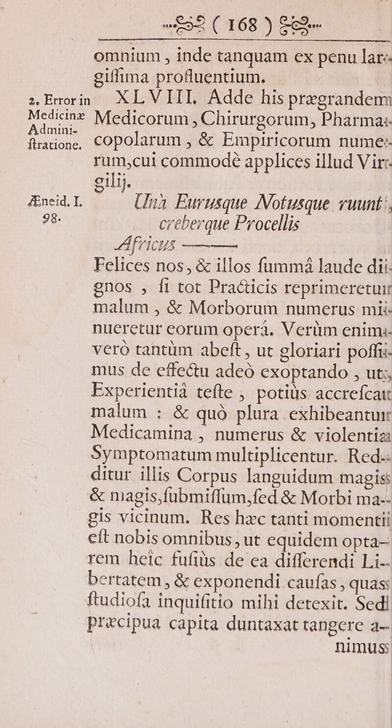 Admini- ftratione. ZEneid, I, 98. 2 ( 168 ) £c2- omnium , inde tanquam ex penu lar-- giffima profluentium. XLVIII. Adde his pregrandem Medicorum , Chirurgorum, Pharma: copolarum , &amp; Empiricorum nume: rum,cui commode applices illud Vir:- eilij. | Una Eurusque Notusque vuunt:, creberque Procellis Africus ——— Felices nos, &amp; illos fummá laude dii: gnos , fi tot Practicis reprimeretuir malum , &amp; Morborum numerus mii- nueretur eorum operá. Verüm enim:- veró tantüm abeft , ut gloriari poffii- mus de effe&amp;u adeó exoptando , ut; Experientià tefte , potius accreícatt malum : &amp; quà plura exhibeantur Medicamina , numerus &amp; violentia: Symptomatum multiplicentur. Red. ditur illis Corpus languidum magis: &amp; magis,fubmiffum,fed &amp; Morbi ma-- gis vicinum. Res hzc tanti momenti eft nobis omnibus , ut equidem opta- rem heic fufiis de ea differendi Li-- bertatem , &amp; exponendi caufas , quas: ftudiofa inquifitio mihi detexit. Sedi precipua capita duntaxat tangere a-- nimus: