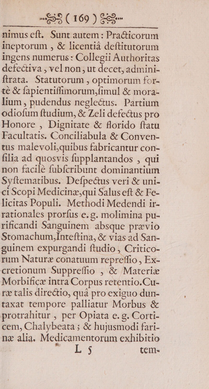 nimus eft. Sunt autem: Pra&amp;icorum ineptorum , &amp; licentiáà deftitutorum ingens numerus : Collegii Authoritas defectiva , vel non; ut decet, admini- ftrata. Statutorum , optimorum for- té &amp; fapientiffimorum,fimul &amp; mora- lium , pudendus negle&amp;us. Partium odiofum ftudium, &amp; Zeli defe&amp;us pro Honore , Dignitate &amp; florido ftatu Facultatis. Conciliabula &amp; Conven- tus malevoli,quibus fabricantur con- filia ad quosvis fupplantandos , qui non facile fubfcribunt dominantium Syftematibus. Defpecus veri &amp; uni- ci Scopi Medicinz,qui Salus eft &amp; Fe- licitas Populi. Methodi Medendi ir- rationales prorfus e.g. molimina pu- rificandi Sanguinem absque praevio StomachumyInteftina, &amp; vias ad San- guinem expurgandi ftudio , Critico- rum Naturz conatuum repreffio , Ex- cretionum Suppreffio , &amp; 'Materize Morbifice intra Corpus retentio.Cu- rz talis directio, quà pro exiguo dun- taxat tempore palliatur Morbus &amp; protrahitur , per Opiata e. g. Corti- cem, Chalybeata ; &amp; hujusmodi fari- nz alia. Medicamentorum exhibitio 5 L 3 | tem.«