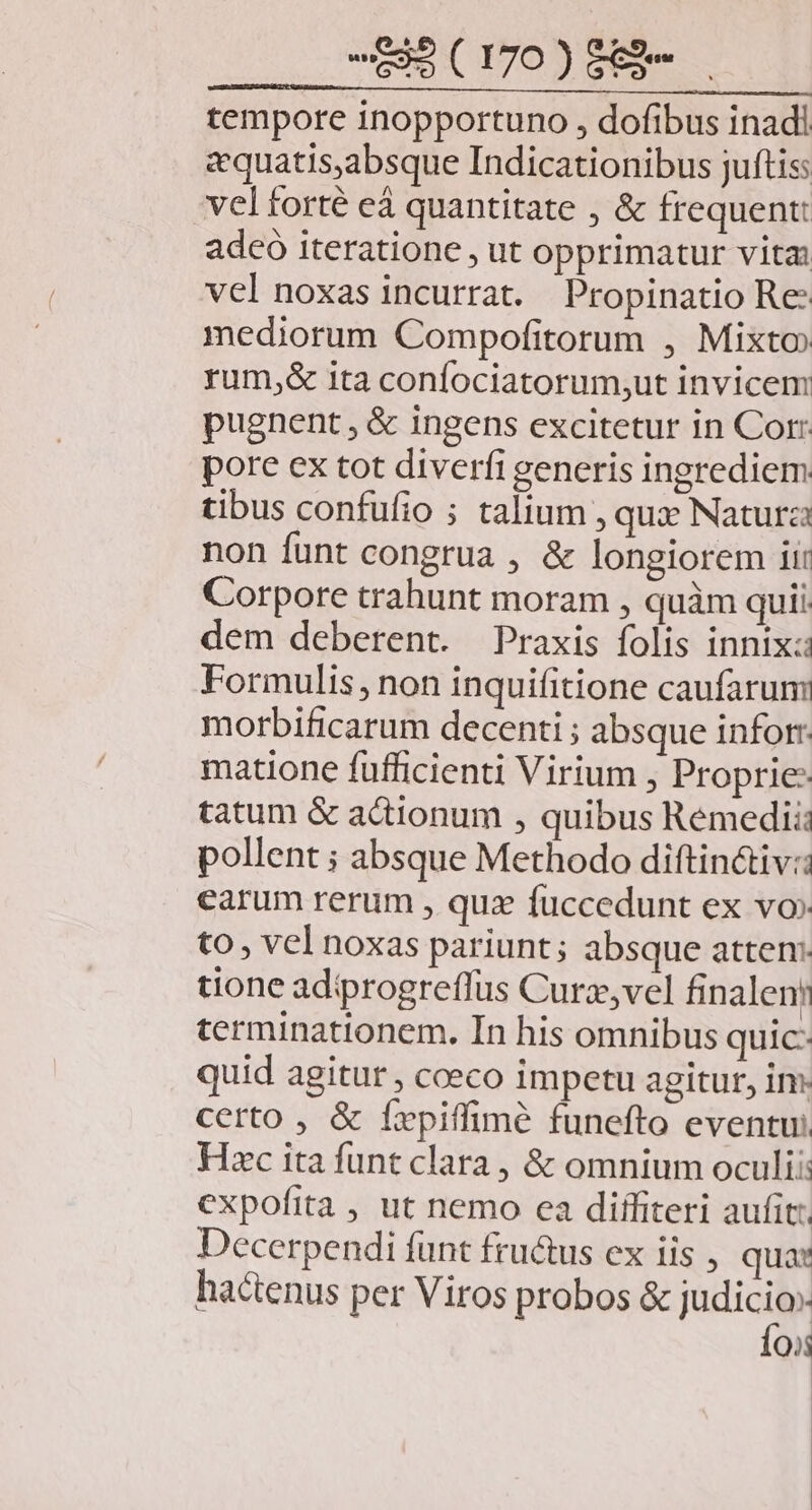 tempore inopportuno , dofibus inadi zquatis,absque Indicationibus juftis velforté eá quantitate , &amp; frequent: adeo iteratione , ut opprimatur vita: vel noxas incurrat. Propinatio Re mediorum Compofitorum , Mixto rum,&amp; ita confociatorum;ut invicem: pugnent , &amp; ingens excitetur in Corr pore ex tot diverfi generis ingrediem tibus confufio ; talium, qui Naturza non funt congrua , &amp; longiorem ii: Corpore trahunt moram , quàm quii. dem deberent. Praxis folis innixz: Formulis, non inquifitione caufarun morbificarum decenti ; absque inforr: matione fufficienti Virium , Proprie: tatum &amp; actionum , quibus Rémedii pollent ; absque Methodo diftin&amp;iv:: earum rerum , quz fuccedunt ex vo» to, vel noxas pariunt ; absque atten: tione adiprogreffus Curz,vel finalenn terminationem. In his omnibus quic- quid agitur , cceco impetu agitur, im: certo , &amp; fxpiffimé funefto eventu; Hxc ita funt clara , &amp; omnium oculi: cxpofita , ut nemo ca diffiteri aufit: Decerpendi funt fructus ex iis , qua: hactenus per Viros probos &amp; nen [e