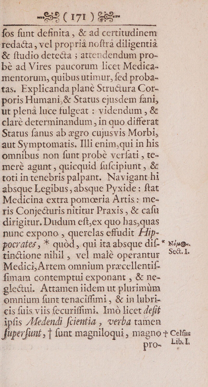 Íos funt definita , &amp; ad certitudinem redacta , vel proprià noftra diligentia &amp; ftudio detecta ; attendendum pro- bé ad Vires paucorum licet Medica- mentorum, quibus utimur, fed proba- tas. Explicanda plane Structura Cor- poris Humani,&amp; Status cjusdem fani, ut plenà luce fulgeat : videndum , &amp; claré determinandum, in quo differat Status fanus ab gro cujusvis Morbi, aut Symptomatis. Illi enim;qui in his omnibus non funt probé veríati , te- mere agunt , quicquid fufcipiunt , &amp; toti in tenebris palpant. Navigant hi absque Legibus , absque Pyxide : ftat Medicina extra pomoeria Artis : me- tis Conje&amp;uris nititur Praxis , &amp; cafu dirigitur. Dudum eft;ex quo has,quas nunc expono , querelas effudit £7ip- tincione nihil , vel malé operantur Medici, Artem omnium przecllentit- fimam contemptui exponant , &amp; ne- gle&amp;ui. Attamen iidem ut plurimüm omnium funt tenaciffimi, &amp; in lubri- cis fuis viis fecuriffimi, Imó licet defif ipfis /Medendi fcientia , verba tamen None. Sec. 1. pro- Lib. I.