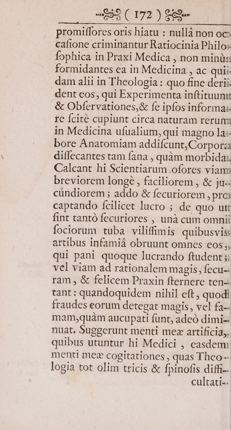 promiffores oris hiatu : nullá non oc: cafione criminantur Ratiocinia Philo». fophica in Praxi Medica , non minü: formidantes ea in Medicina , ac quii- . dam alii in Theologia: quo fine derii. dent eos, qui Experimenta inftituunit & Obfervationes,& fe ipfos informa: re fcité cupiunt circa naturam rerum in Medicina ufualium, qui magno la:- bore Anatomiam addifcunt, Corpora diffecantes tam fana , quàm morbida: Calcant hi Scientiarum .ofores viann breviorem longé , faciliorem , & ju.- cundiorem ; addo & fecuriorem , pro captando ícilicet lucro ; de quo utt fint tantó fecuriores , unà cum omnii fociorum tuba viliffimis quibusvis artibus infamiá obruunt omnes eos;, qui pani quoque lucrando ftudent ;; vel viam ad rationalem magis, fecu-: ram , & felicem Praxin fternere ten-. tant: quandoquidem nihil eft , quodi fraudes eorum detegat magis, vel fa mam,quàm aucupati funt, adeó dimi-- nuat. Suggerunt menti mez artificia,, quibus utuntur hi Medici , easdem: menti mez cogitationes , quas Theo-- logia tot olim tricis & fpinofis diffi. cultati--