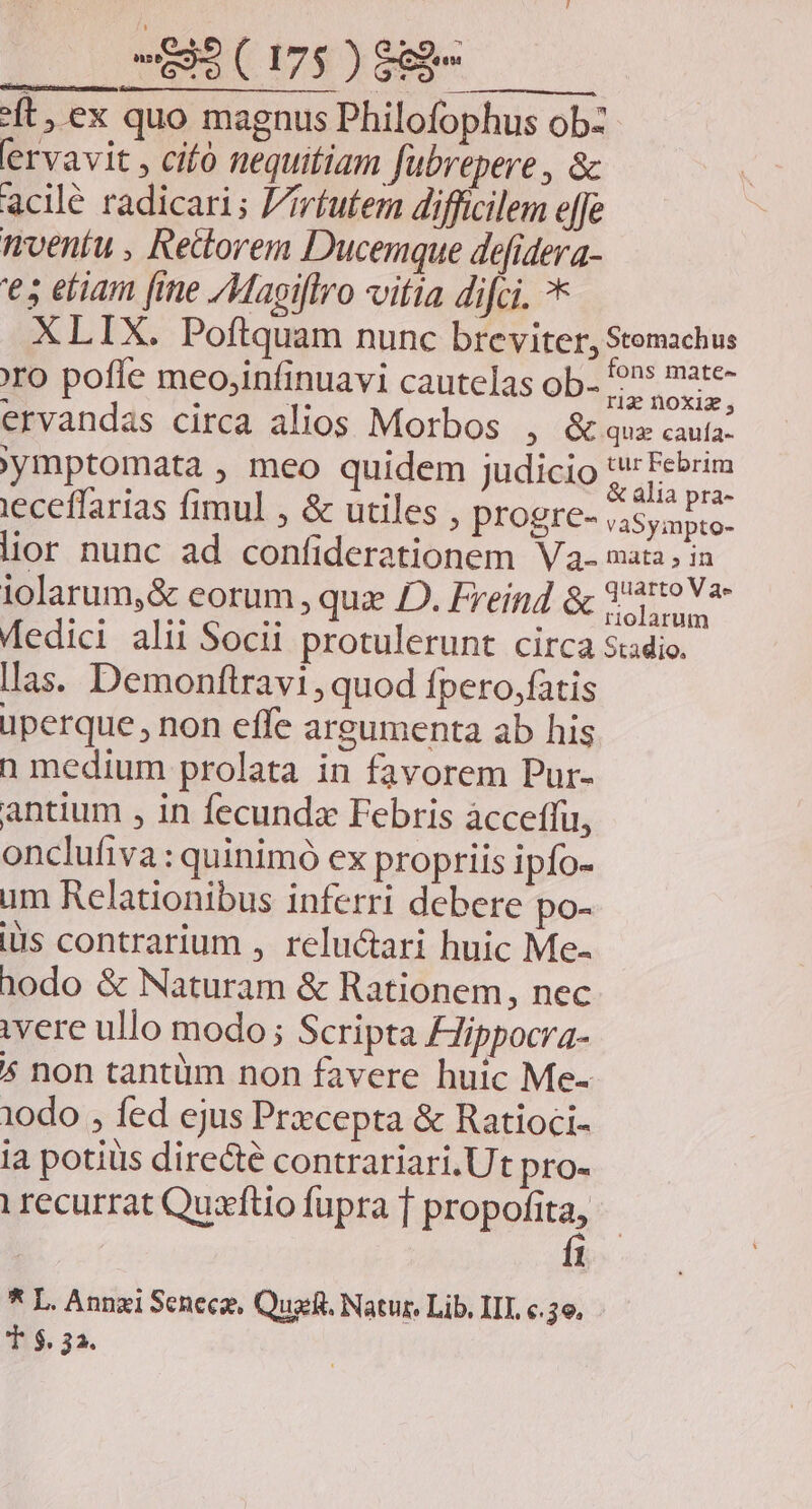 ft, ex quo magnus Philofophus obz ervavit , cifó nequitiam fübrepere , &amp; acilé radicari; F/iríutem difficilem effe nventu , Rettorem Ducemque defidera- '€s etiam [ie /Magiflro vitia difci. ** XLIX. Poftquam nunc breviter, Stomachus | dh . fons mate- ro pofle meo,infinuavi cautelas ob- ^ Sokie s ervandas circa alios Morbos , &amp;que cauta: ymptomata , meo quidem judicio gres ieceffarias fimul , &amp; utiles , PFOgre- vaSyapto- lior nunc ad confiderationem V2- maia; in lolarum,&amp; corum , quz JD. Freind &amp; 329 Va- Medici alii Socii protulerunt circa stadio. las. Demonftravi, quod Ípero,fatis üperque , non effe argumenta ab his n medium prolata in favorem Pur- antium , in fecunda Febris àcceffü, onclufiva : quinimó ex propriis ipfo- um Relationibus inferri debere po- is contrarium , reluctari huic Me- 10do &amp; Naturam &amp; Rationem, nec ivere ullo modo; Scripta Hippocra- * non tantüm non favere huic Me- 10do , fed ejus Przcepta &amp; Ratioci- i potiiis directé contrariari.Ut pro- i recurrat Quxftio fupra T propofita, fi * L. Annzi Scnecz, Quasi. Natur. Lib, III e.3e. T $.32.