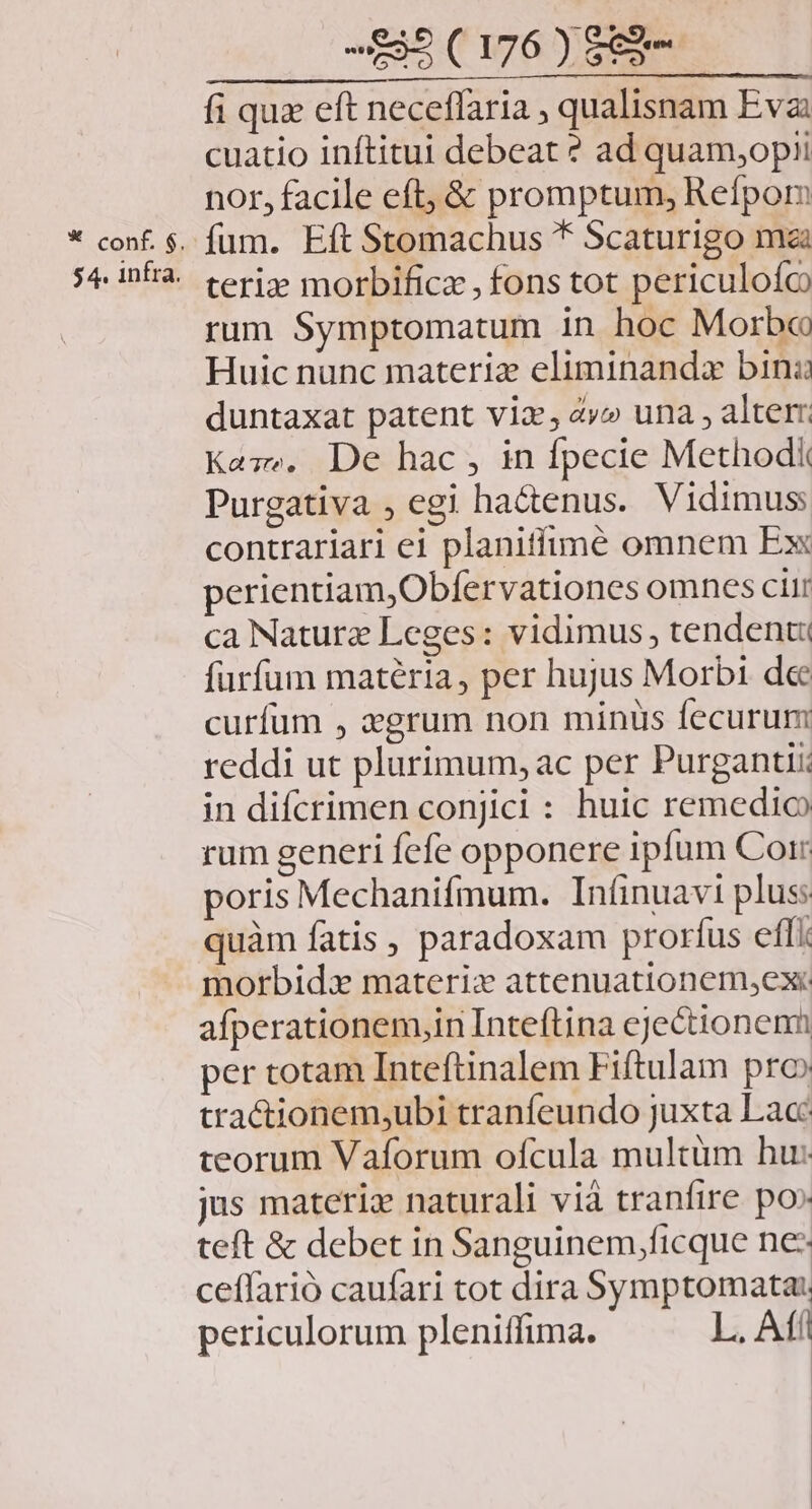 * cont. $. $4. infra. 595 (176 ) S3 fi quz eft neceffaria , qualisnam Eva: cuatio inftitui debeat ? ad quam,opii nor, facile eft, & promptum, Refpom fum. Eft Stomachus * Scaturigo ma teriz morbificz , fons tot periculoío rum Symptomatum in hoc Morbo Huic nunc materiz eliminanda bini duntaxat patent viz; 4v» una , alter Kaze. De hac, in fpecie Methodk Purgativa , egi hactenus. Vidimus contrariari ei planitfimé omnem Ex perientiam,Obfervationes omnes citr ca Nature Leges: vidimus, tendent furfum matéria, per hujus Morbi dec curfum , 2grum non minis fecurum reddi ut plurimum, ac per Purgantii: in difcrimen conjici : huic remedio rum generi fefe opponere ipfum Corr poris Mechanifmum. Inínuavi plus: quàm fatis , paradoxam prorfus effi morbidx materizx attenuationem,ex: afperationem,in Inteftina ejectionenn per totam Inteftinalem Fiftulam pro» tra&ionem;ubi tranfeundo Juxta Lac: teorum Vaforum ofcula multüm hu: jus materiz naturali vià tranfire po» teft & debet in Sanguinem,ficque ne: ceffarió caufari tot dira Symptomata: periculorum pleniffuma. L. Afi