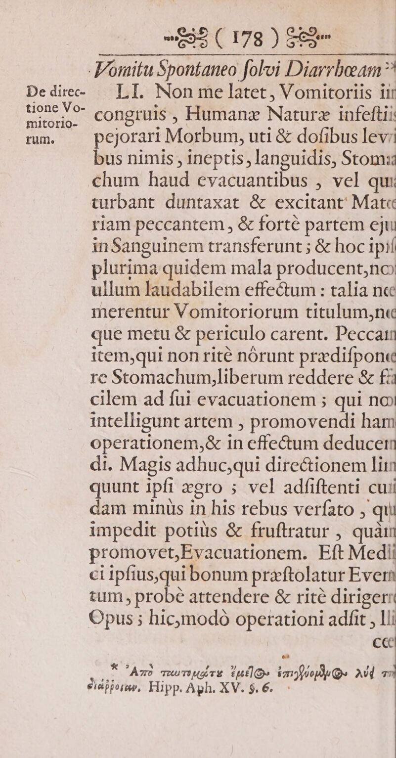 De direc- tione Vo- mitorio- rum. -595 ( 178 ) $89 .Womitu Spontaneo foloi Diarrboeam ? LI. Non me latet, Vomitoriis iir congruis , Humanz Naturz infeftii pejorari Morbum, uti & dofibus lev: bus nimis , ineptis, languidis, Stom:i chum haud evacuantibus , vel qui turbant duntaxat & excitant; Mat« riam peccantem , & forte partem eju inSanguinem transferunt ; & hoc ipií plurima quidem mala producent,no ullum laudabilem effectum : talia ncc merentur Vomitoriorum titulum,n« que metu & periculo carent. Peccain item;qui non rité nórunt przdifpon« re Stomachum,liberum reddere & f cilem ad fui evacuationem ; qui no» intelligunt artem , promovendi ham operationem,& in effectum deduce di. Magis adhucqui directionem liti quunt ipfi xgro ; vel adfiftenti cui dam minus in his rebus veríato , qui impedit potius & fruftratur , quàim promovet;Evacuationem. Eft Medi ci ipfius,qui bonum praftolatur Evern tum probé attendere & rite diriger: Opus ; hicmodó operationi adfit , lii cc : dei As TuuTWuATE rule Vomopoepdp Qe Avd 77 eiépporap, Hipp. Aph. XV. $.6..