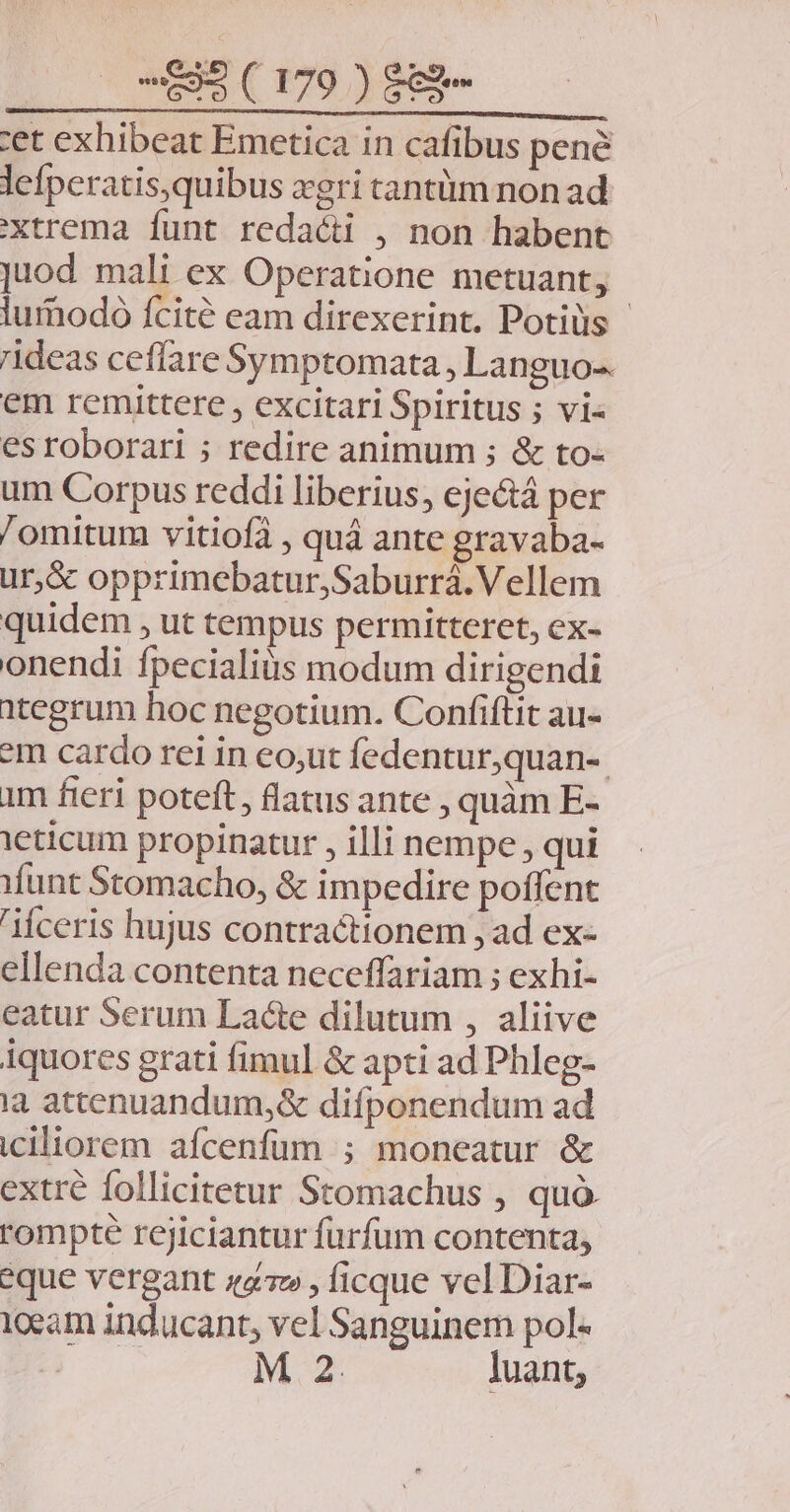 tet exhibeat Emetica in cafibus pene lefperatis,quibus xgri cantüm non ad xtrema funt redacti , non habent juod mali ex Operatione metuant, lurhodó fcité eam direxerint. Potiüs - ideas ceflare Symptomata, Languo-. em remittere , excitari Spiritus ; vi- esroborari ; redire animum ; &amp; to- um Corpus reddi liberius, eje&amp;á per /omitum vitiofà , quà ante gravaba- ur,&amp; opprimebatur,Saburrá.Vellem quidem , ut tempus permitteret, ex- onendi fpecialiüs modum dirigendi itegrum hoc negotium. Confiftit au- *m cardo rei in eo,ut fedentur,quan-. im fieri poteft, flatus ante , quàm E- ieticum propinatur , illi nempe , qui Munt Stomacho, &amp; impedire poffent ceris hujus contractionem , ad ex- ellenda contenta neceffariam ; exhi- eatur Serum Lacte dilutum , aliive iquores grati fimul &amp; apti ad Phleg- ia attenuandum,&amp; difponendum ad iciliorem afcenfüm ; moneatur &amp; extré follicitetur Stomachus , quo. rompte rejiciantur furfum contenta, eque vergant «47» , ficque vel Diar- 1ceam inducant, vel Sanguinem pol- * M 2 luant,