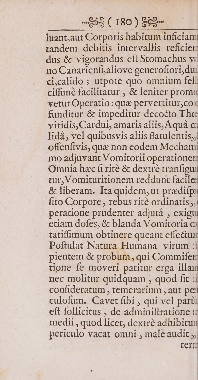 Juant,aut Corporis habitum inficiam tandem debitis intervallis reficier dus &amp; vigorandus eft Stomachus vi. no Canarienfialiove generoftori,dui cicalido ; utpote quo omnium fell ciffimé facilitatur , &amp; leniter prom« vetur Operatio : qua pervertiturjcooi funditur &amp; impeditur decocto The viridis, Cardui, amaris aliis, Aquá c lidá, vel quibusvis aliis flatulentis;, offenfivis, qua non eodem Mechanii mo adjuvant Vomitortii operatione Omnia hac fi rité &amp; dextre tranfigui tur, Vomituritionem reddunt facile: &amp; liberam. Ita quidem, ut pradifp» fito Corpore , rebus rité ordinatis: peratione prudenter adjutá , exigtu ctiam dofes, &amp; blanda Vomitoria o tatiffimum obtinere queant effe&amp;tuir Poftulat Natura Humana virum :! pientem &amp; probum, qui Commifer; tione fe moveri patitur erga illain nec molitur quidquam , quod fit :i confideratum , temerarium , aut pei culofum. Cavet fibi , qui vel paru: eft follicitus , de adminiftratione i: medii , quod licet, dextré adhibitur: periculo vacat omni , malé audit ;, terzi