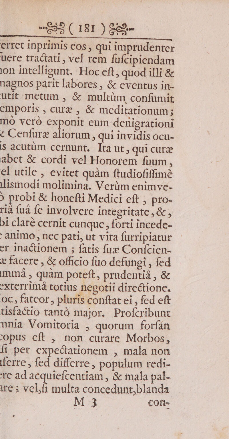 erret inprimis eos , qui imprudenter uere tractati , vel rem füfcipiendam ion intelligunt. Hoc eft, quod illi &amp; nagnos parit labores , &amp; eventus in- utit metum , &amp; multüm confümit emporis , curz , &amp; meditationum; mó vceró exponit eum denigrationi € Cenfurz aliorum, qui invidis ocu- s acutüm cernunt. Ita ut, qui curz abet &amp; cordi vel Honorem fuum, el utile , evitet quàm ftudiofiffimé ilismodi molimina. Verüm enimve- ? probi &amp; honefti Medici eft , pro- rià fuá fe involvere integritate , &amp; , Di claré cernit cunque, forti incede- ' animo, nec pati, ut vita fürripiatur er inactionem ; fatis fux Conícien- x facere , &amp; officio fuo defungi , fed immá , quàm poteft, prudentiá , &amp; *xterrimá totius negotii directione. oc, fateor, pluris conftatei , fed eft tisfactio tantó major. Profcribunt nnia Vomitoria , quorum forfín copus eft , non curare Morbos, fi per expectationem , mala non ferre , fed differre , populum redi- te ad acquiefcentiam , &amp; mala pal- ie 5 veli multa concedunt;blanda | M 3 con-