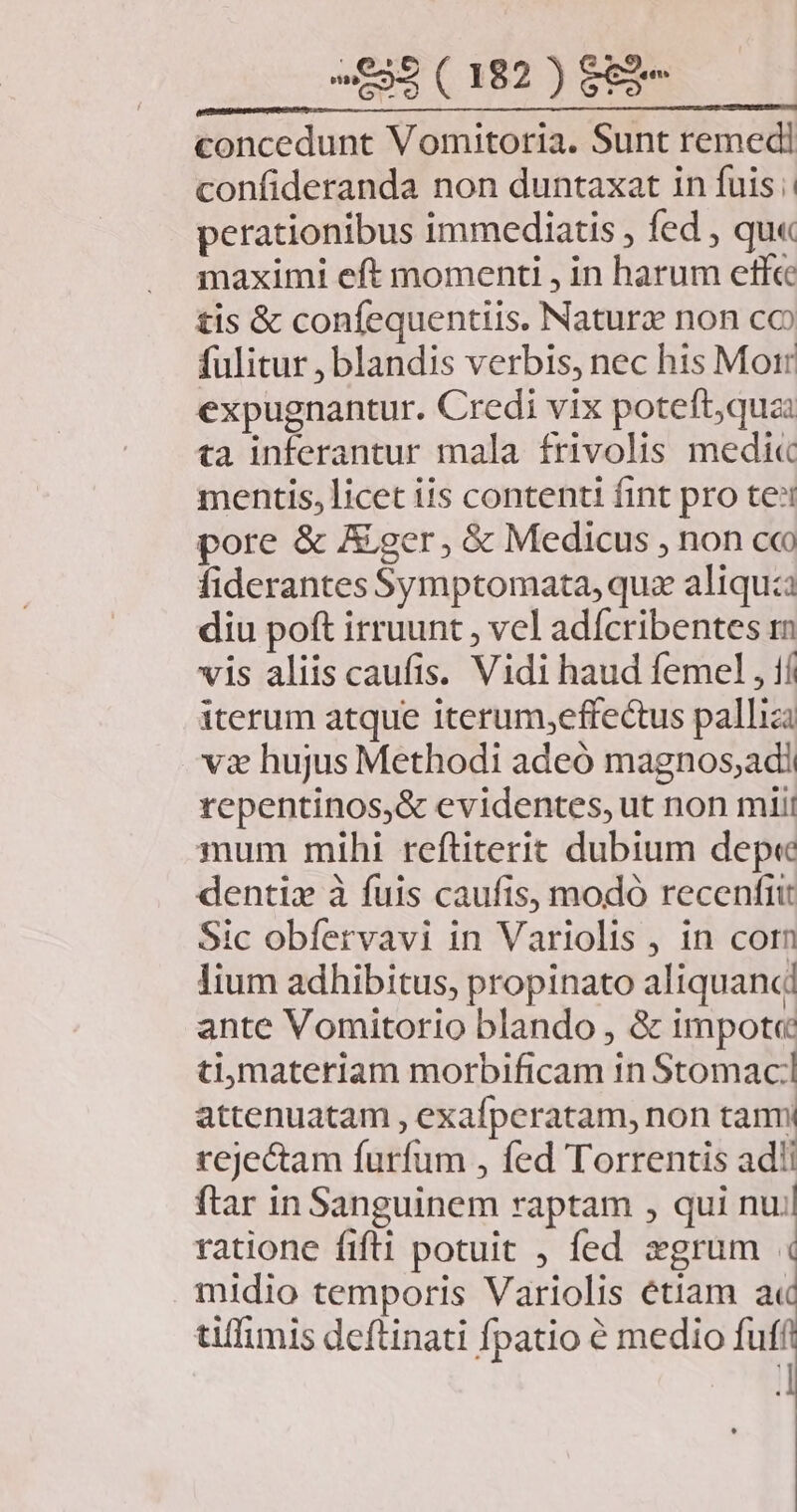 concedunt Vomitoria. Sunt remedi confideranda non duntaxat in fuis; perationibus immediatis , fed , qu« maximi eft momenti , in harum etf tis &amp; confequentiis. Natura non co fulitur , blandis verbis, nec his Morr expugnantur. Credi vix poteft;quzi ta inferantur mala frivolis medi« mentis, licet iis contenti fint pro tei pore &amp; Ager, &amp; Medicus , non co fiderantes Symptomata, quz aliquia diu poft irruunt , vel adícribentes rm vis aliis caufis. Vidi haud femel , 1í iterum atque iterum,effecus palliz v2 hujus Methodi adeó magnos,adi repentinos,&amp; evidentes, ut non mii! mum mihi reftiterit dubium dep« dentix à fuis caufis, modó recenfiit Sic obfervavi in Variolis , in corn lium adhibitus, propinato aliquanc ante Vomitorio blando , &amp; impot« timateriam morbificam in Stomaci attenuatam , exafperatam, non tanmi rejectam furfum , fed Torrentis ad! ftar in Sanguinem raptam , qui nu/l ratione fifti potuit , fed »grum . midio temporis Variolis étiam il tiffimis deftinati fpatio é medio fuff ]