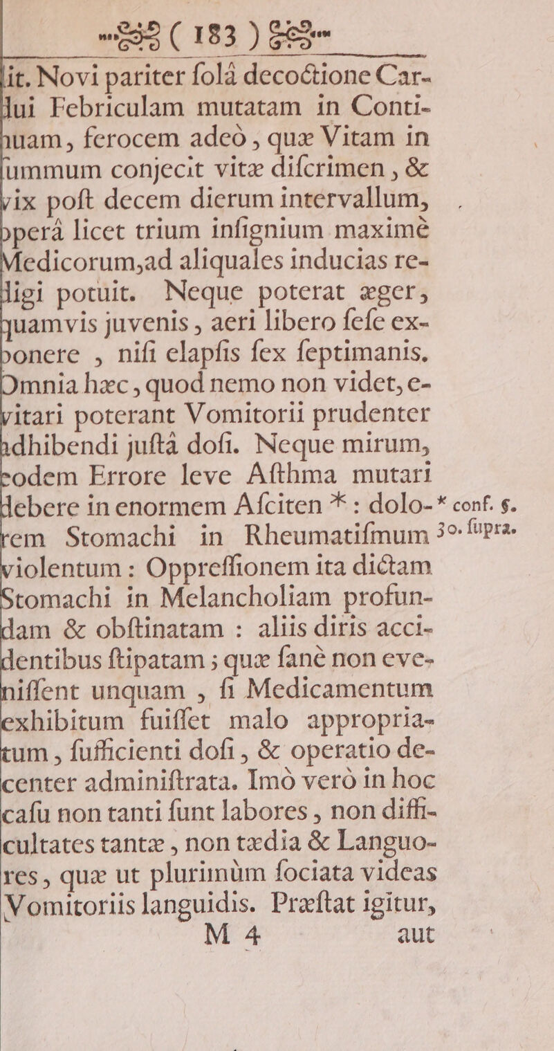ERR IMOMEM it. Novi pariter folà decoctione Car- lui Febriculam mutatam in Conti- uam , ferocem adeó , qux Vitam in ummum conjecit vitz difcrimen , & ix poft decem dierum intervallum, perá licet trium infignium maxime Medicorum;ad aliquales inducias re- igi potuit. Neque poterat ager, uamvis juvenis , aeri libero fefe ex- ;onere , nifi elapfis fex feptimanis. mnia hac , quod nemo non videt, e- itari poterant Vomitorii prudenter dhibendi juftà dofi. Neque mirum, odem Errore leve Afthma mutari ebere in enormem Afciten * : dolo- * conf. s. em Stomachi in Rheumatifmum 3^ Pr iolentum : Oppreffionem ita dictam tomachi in Melancholiam profun- am & obftinatam : aliis diris acci- entibus ftipatam ; quz fané non eve- iffent unquam , fi Medicamentum xhibitum fuiffet malo appropria- um , fufficienti dofi, & operatio de- enter adminiftrata. Imo vero in hoc cafu non tanti funt labores , non diffi- cultates tantz , non tzdia & Languo- res, quz ut plurimüm fociata videas Vomitoriislanguidis. Praftat igitur, aut