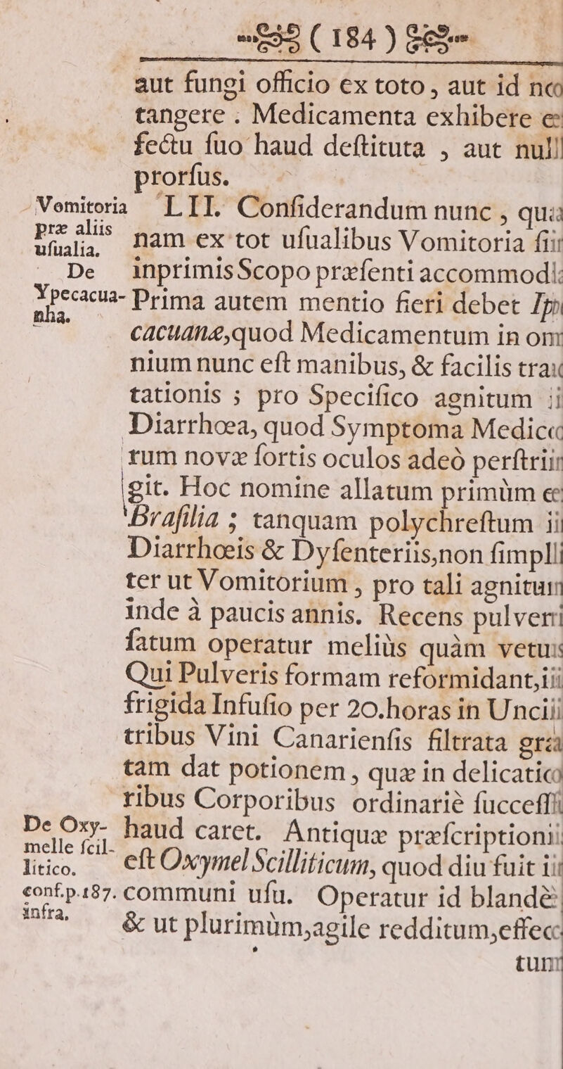aut fungi officio ex toto , aut id nc tangere . Medicamenta exhibere e fecu fuo haud deftituta , aut nul! rorfus. pra aliis ufualia. De nam ex tot ufualibus Vomitoria fii: inprimisScopo prxfenti accommodl. pes De Oxy- melle fcil. litico. infra, cacudnz,quod Medicamentum in om nium nunc eft manibus, &amp; facilis trax tationis ; pro Specifico agnitum ii Diarrhoea, quod Symptoma Medic« rum novz fortis oculos adeó perftriir git. Hoc nomine allatum primüm ee Brafilia ; tanquam polychreftum ii Diarrhoeis &amp; Dyfenteriis,non fimpll ter ut Vomitorium , pro tali agnitur inde à paucisannis. Recens pulveri fatum operatur meliüs quàm vetu: Qui Pulveris formam reformidant;iii frigida Infufio per 20.horas in Unciii tribus Vini Canarienfis filtrata gra tam dat potionem , quz in delicatico ribus Corporibus ordinarie fücceffi: haud caret. Antiqua prafcriptioni eft Oxymel Scilliticum, quod diu fuit ii communi ufu. Operatur id blande &amp; ut plurimüm;aegile redditum,effecc j tun