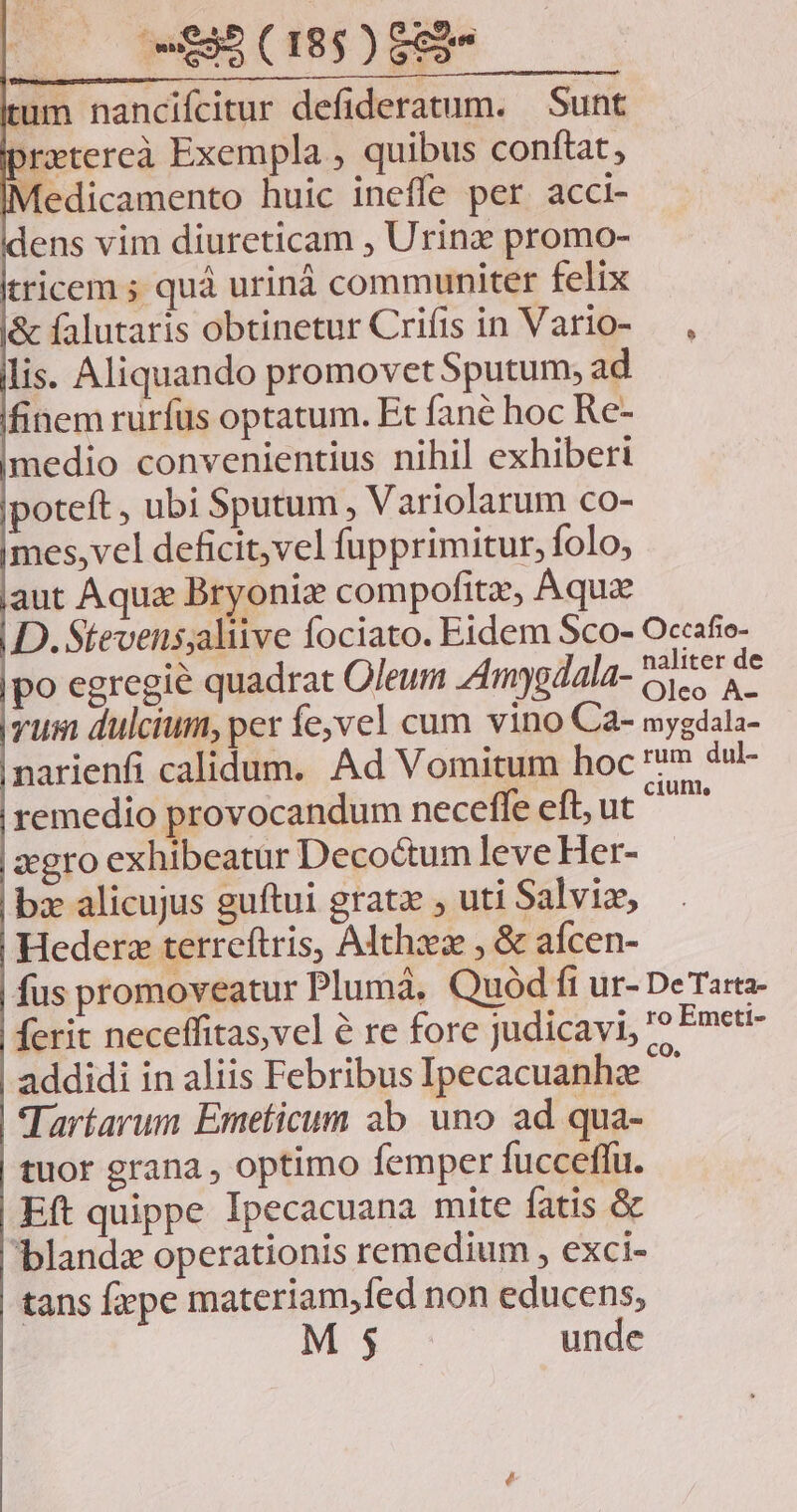 naliter de po egregie quadrat Oleum mygdala- Cy a vus dulcium, per evel cum vino Ca- mygdala- narienfi calidum. Ad Vomitum hoc m dul- remedio provocandum neceffe eft, ut ^^ zgro exhibeatur Decoctum leve Her- bx alicujus guftui grata , uti Salviz, Hederz terreftris, Althz , & aícen- fus promoveatur Pluma, Quód fi ur- DeTarta- ferit neceffitas,vel à re fore judicavi, ? Emett- addidi in aliis Febribus Ipecacuanhz Tartarum Emeticum ab uno ad qua- tuor grana , optimo femper fucceflu. Eft quippe Ipecacuana mite fatis & blanda operationis remedium , exci- tans fxpe materiam,fed non educens, M j unde