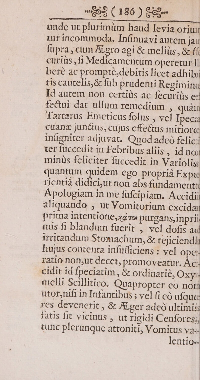unde ut plurimüm haud levia oriui tur incommoda. Infinuavi autem jai: fupra ; cum A ero agi & meliüs, & fí curiis ,fi Medicamentum operetur Il beré ac prompté,debitis licet adhi» tis cautelis,& fub prudenti Regimin« Id autem non certiüs ac fecurilis e: fecui dat ullum remedium , quàri Tartarus Emeticus folus , vel Ipec cuanz junctus, cujus effectus mitioree infigniter adjuvat. Quod adeo felic: ter fuccedit in Febribus aliis , id noi minus feliciter füccedit in Varioliss quantum quidem ego propriá Expec rientià didici,ut non abs fundament Apologiam in me füfcipiam. Accidii aliquando , ut Vomitorium excidai prima intentione, zc purgans,inprii. mis ft blandum füerit , vel dofis a« irritandum Stomachum, & rejiciendli hujus contenta infüfficiens : vcl ope: ratio non,ut decet, promoveatur. Ác- cidit id fpeciatim , & ordinarie, Oxy: melli Scillitico. Quapropter eo noii utor,nifi in Infantibus ; vel fi eó ufquc res devenerit , & A eer adeó ultimis: fatis fit vicinus , ut rigidi Cenfores;, tunc plerunque attoniti, Vomitus va.- lentio.-
