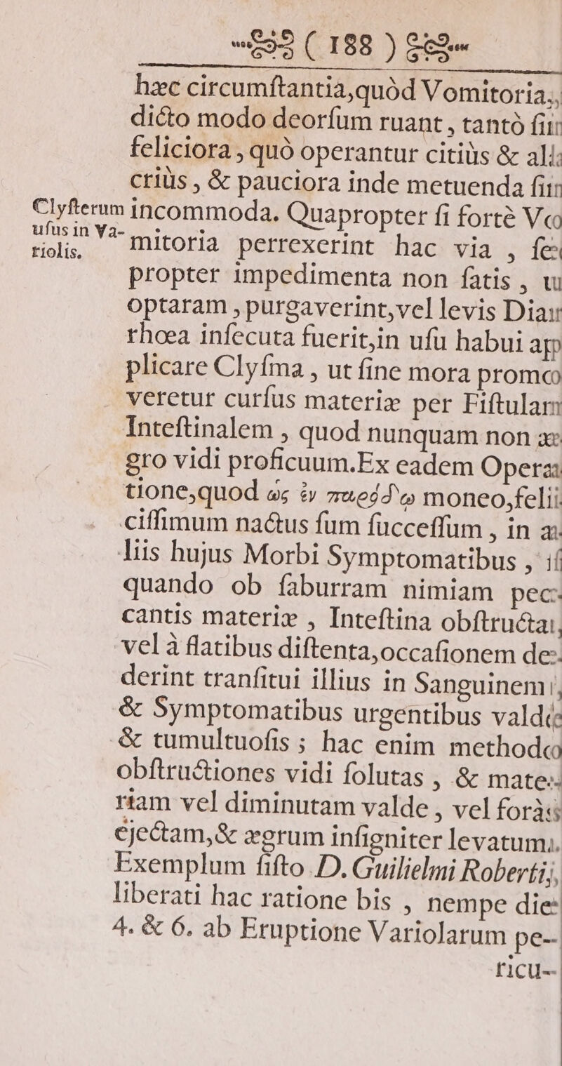 hzc circumftantia,quód Vomitoria., dicto modo deorfum ruant , tanto fii: feliciora , quó operantur citiüs & ali: criüs , & pauciora inde metuenda fii: Clyfterum incommoda. Quapropter fi forte Vc 2r Y mitoria perrexerint hac via , fes propter impedimenta non fatis , v optaram , purgaverint,vel levis Dia: rhoea infecuta fueritjin ufu habui ag plicare Clyfma , ut fine mora promo veretur curfus materi per Fiftulam Inteftinalem , quod nunquam non zx gro vidi proficuum.Ex eadem Opera: tione,quod s; i 7*e4d'« moneo,felii ciffimum na&us fum fücceffum ina liis hujus Morbi Symptomatibus , ií quando ob faburram nimiam pec: cantis materi , Inteftina obftructa:. vel à flatibus diftenta,occafionem de- derint tranfitui illius in Sanguinem, & Symptomatibus urgentibus valdi: & tumultuofis ; hac enim methodo obftru&iones vidi folutas , & mate: riam vel diminutam valde , vel foràss cje&am,& eerum infigniter levatum. Exemplum fifto D. Guilielmi Roberti, liberati hac ratione bis , nempe die: 4. & 6. ab Eruptione Variolarum pe- f'1cu--