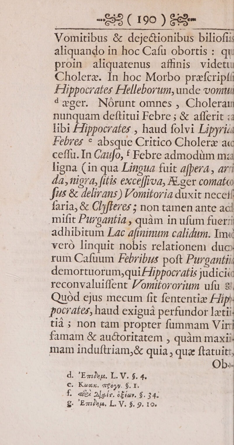 Vomitibus &amp; dejectionibus biliofi: aliquando in hoc Cafu obortis : qu proin aliquatenus affinis videtu Cholerz. In hoc Morbo praícriptí Hippocrates Felleborum, unde vonui 4wger. Nórunt omnes , Cholerau nunquam deftitui Febre ; &amp; afferit :: libi Fippocrates , haud folvi Lipyrias Febres * absque Critico Cholera a« ceffu. In ifo t Febre admodüm ma ligna (in qua Lingua fuit afpera , ari da ,niora, fitis exce[froa, A ger comatc Jus &amp; delirans) Vomitoria duxit nece faria, &amp; Chyfleres ; non tamen ante aci mifit Purgantia , quàm in ufum fuerri adhibitum Lac afiminum calidum. Y vero linquit nobis relationem duo: rum Cafuum Febribus poft Purgantii. demortuorumjqui 7ippocratis judici reconvaluiffent Jomitororium ufu 8 Quód ejus mecum fit fententize £Jip* pocrates, haud exiguà perfundor latii: tià; non tam propter fummam Vir: famam &amp; auctoritatem , quàm maxi. mam induftriam,&amp; quia , quz ftatuit:, des d. Emóxy. L. V. $. 4. €. Kozx. a 8ony. $. 1. f eU eir. i£tuv. $. 34. g. Ez. L. V. $. 9. 19,
