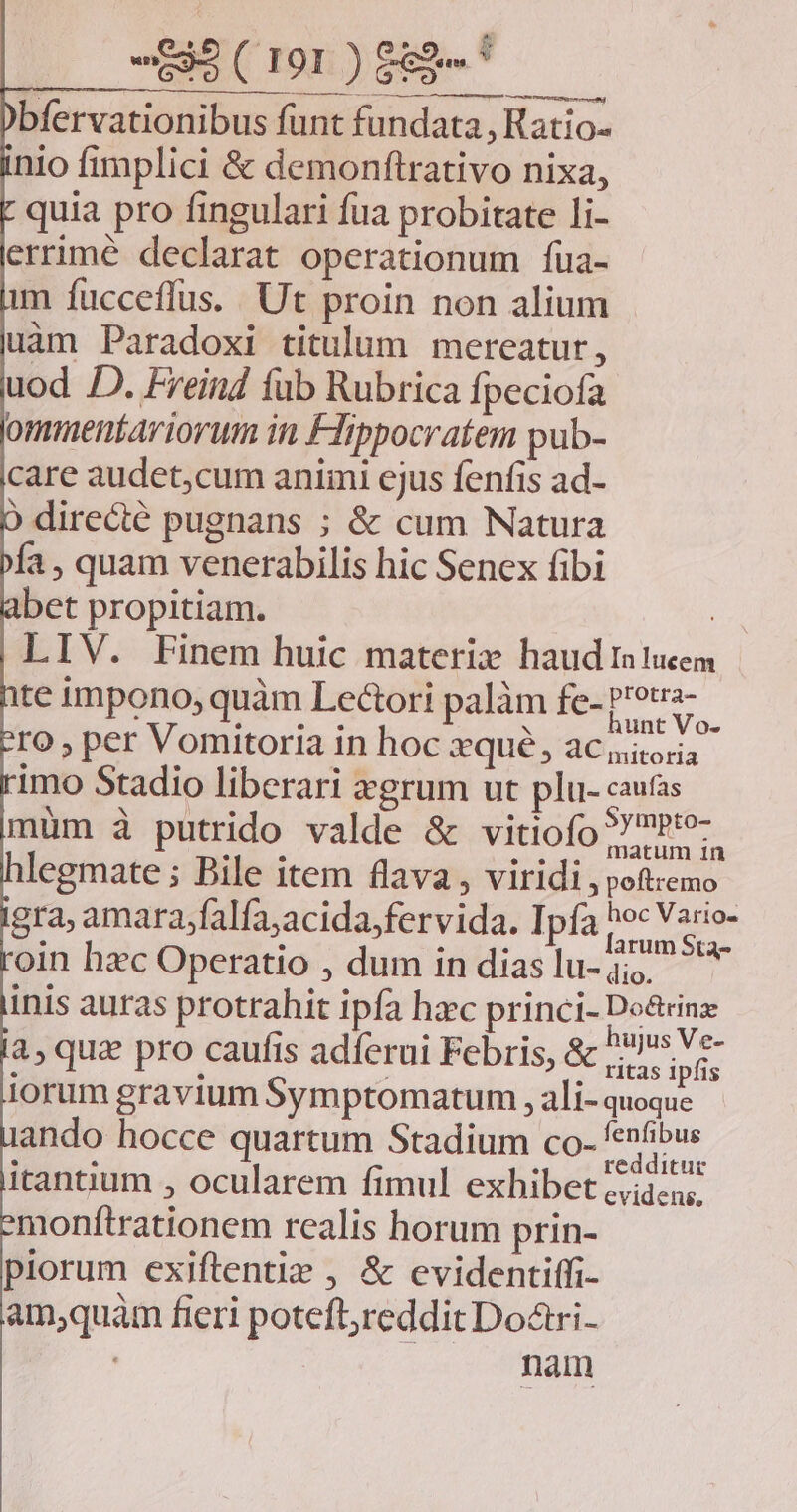 bfervationibus funt fundata, Ratio- nio fimplici & demonftrativo nixa, quia pro fingulari fua probitate li- errimé declarat operationum füua- m fücceffus. Ut proin non alium uàm Paradoxi titulum mereatur, uod D. Freind fub Rubrica fpeciofa ommentariorum in Flippocratem pub- care audet,cum animi ejus fenfis ad- ) directé pugnans ; & cum Natura fa , quam venerabilis hic Senex fibi bet propitiam. LIV. Finem huic materiz haud aucem te impono; quàm Lectori palàm fe- AL ro , per Vomitoria in hoc xqué, aciiona imo Stadio liberari xgrum ut plu- caufas muüm à putrido valde & vitiofo? Pio legmate ; Pile item flava, viridi , poftzemo gra; amarafalfajacida, fervida. Ipfa hec dm oin hxc Operatio , dum indiaslu-j, ^ inis autas protrahit ipfa hzc princi- Do&tinz 4, qua pro caufis adíerui Febris, & IAE lorum gravium Symptomatum , ali- quoque ando hocce quartum Stadium co-fenfibus itantium , ocularem fimul exhibet c;q.u; monftrationem realis horum prin- piorum exiftentiz , & evidentiffi- am;quàm fieri poteftjredditDoári- nam