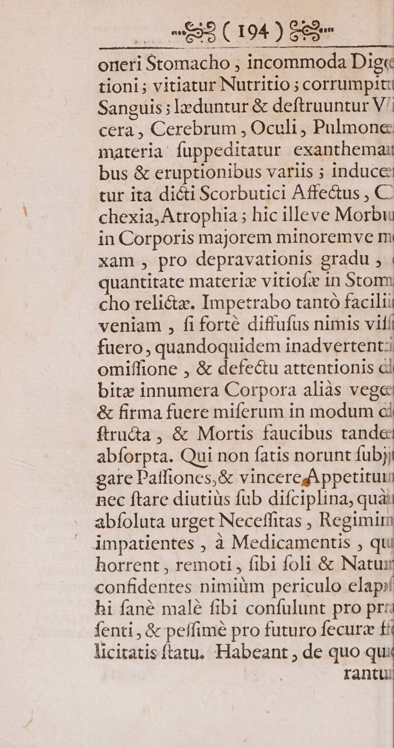 oreeri Stomacho , incommoda Dig« tioni ; vitiatur Nutritio ; corrumpit Sanguis ; eduntur &amp; deftruuntur V^ cera , Cerebrum , Oculi , Pulmone: materia: fuppeditatur exanthema: bus &amp; eruptionibus variis ; induce: tur ita dicti Scorbutici Affe&amp;us , C chexia, Atrophia ; hic illeve Morbu in Corporis majorem minoremve m xam , pro depravationis gradu , quantitate materiz vitiofie in Storm cho relicta. Impetrabo tantó facili veniam , fi forté diffufus nimis vill fuero, quandoquidem inadvertent:i omiffione , &amp; defec&amp;u attentionis cl bitz innumera Corpora aliàs vege &amp; firma fuere miferum in modum ci ftru&amp;a , &amp; Mortis faucibus tandee abforpta. Qui non fatis norunt fubjj gare Patfiones,&amp; vinceregAppetituu nec ftare diutiüs fub difciplina, quà: abfoluta urget Neceffitas , Regimi impatientes , à Medicamentis , qui horrent , remoti , fibi foli &amp; Natur confidentes nimiüm periculo elap:í hi fané malé fibi confulunt pro pr: fenti , &amp; peffimé pro futuro fecurz fii licitatisftatu. Habeant ; de quo qui rantu