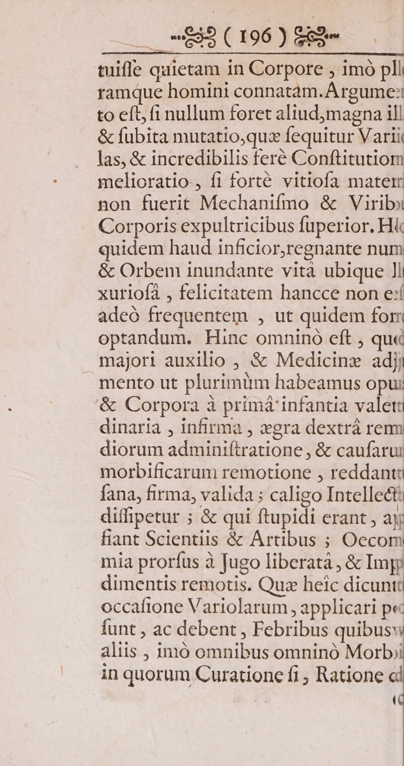 . -95(196)852- tuiffle quietam in Corpore , imó pli ramque homini connatàm.Argume:: to eft; fi nullum foret aliudmagna ill &amp; fubita mutatio,quz fequitur Varii las, &amp; incredibilis feré Conftitutiom melioratio , fi forté vitiofa matetr non fuerit Mechanifmo &amp; Virib» Corporis expultricibus fuperior. H&amp; quidem haud inficior,regnante num &amp; Orbem inundante vità ubique ll xutiofà , felicitatem hancce non e:í adeó frequentem , ut quidem for optandum. Hinc omninó eft ; qu« majori auxilio , &amp; Medicinz adjj mento ut plurimum habeamus opui &amp; Corpora à primá infantia valett dinaria , infirma , xgra dextrà rem diorum adminiftratione , &amp; caufarui morbificarum remotione , reddant fana, firma, valida : caligo Intellect: diffipetur ; &amp; qui ftupidi erant , ayj fiant Scientiis &amp; Artibus ; Oecom mia prorfus à Jugo liberatà , &amp; Imp dimentis remotis. Quz heic dicuntt occafione Variolarum , applicari p« funt , ac debent , Febribus quibusw aliis , imió omnibus omninó Morbi in quorum Curatione fi , Ratione » T