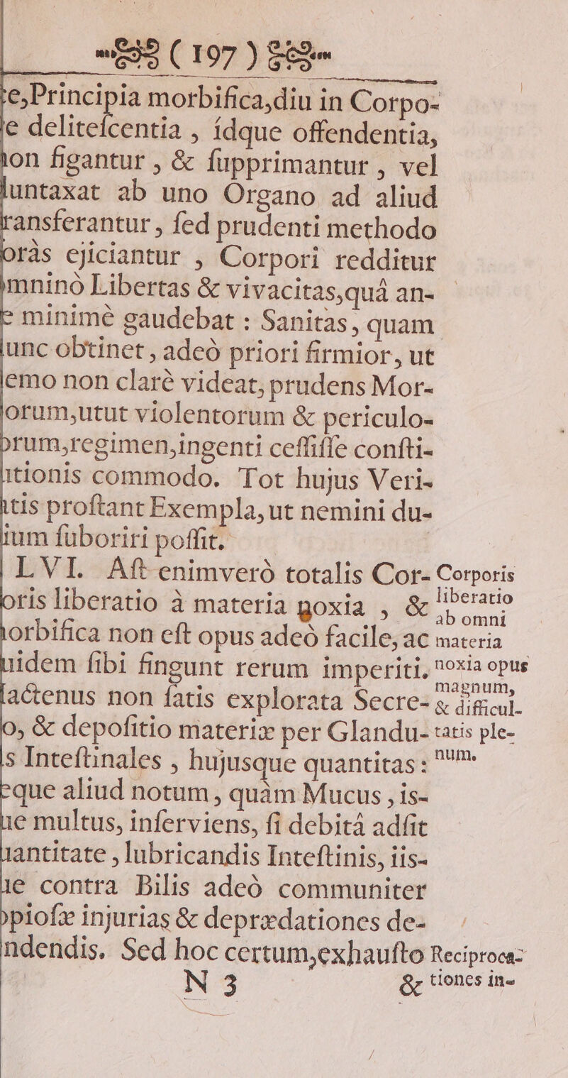 E. —UMDEMM Er morbifica,diu in Corpo- e delitefcentia , ídque offendentia, ràs ejiciantur , Corpori redditur mnino Libertas &amp; vivacitas,quá an- - minimé gaudebat : Sanitas; quam. unc obtinet , adeó priori firmior, ut emo non claré videat, prudens Mor- orum;utut violentorum &amp; periculo- rum;regimen,ingenti ceffifle confti- itionis commodo. Tot hujus Veri- que aliud notum, quàm Mucus , is- e multus, inferviens, fi debitá adfit antitate , lubricandis Inteftinis, iis- e contra Bilis adeó communiter piofz injurias &amp; deprzdationes de-