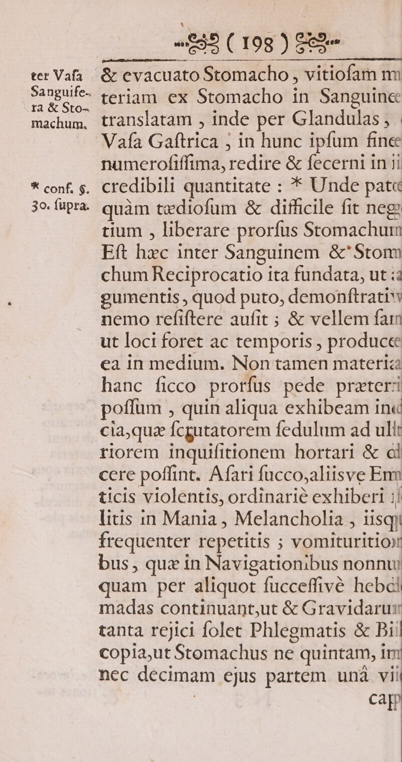 ter Vafa Sanguife., ta &amp; Sto- machum. * conf. $. 30. fupra. «£82 ( 198 ) 2 teriam ex Stomacho in Sanguin&amp; translatam , inde per Glandulas , | Vafa Gaftrica ; in hunc ipfum fine numerofiffima, redire &amp; fecerni in 1i credibili quantitate : * Unde pat« quàm tzdiofum &amp; difficile fit neg: tium , liberare prorfus Stomachum Eft hxc inter Sanguinem &amp;'Stonu chum Reciprocatio ita fundata, ut ;: gumentis , quod puto, demonftrati nemo refiftere aufit ; &amp; vellem faim ut loci foret ac temporis , producte ea in medium. Non tamen materi hanc ficco prorfus pede prazteri poffum , quin aliqua exhibeam in« cia,quz fcgutatorem fedulum ad ult riorem inquifitionem hortari &amp; cl ccre poffint. Afari fucco;aliisve Enm ticis violentis, ordinarie exhiberi :! litis in Mania , Melancholia , iisqii frequenter repetitis ; vomituritio bus , qux in Navigationibus nonnu: quam per aliquot fucceffivé hebci madas continuant,ut &amp; Gravidarur tanta rejici folet Phlegmatis &amp; Bii copia,ut Stomachus ne quintam, im nec decimam ejus partem unà viii | cap