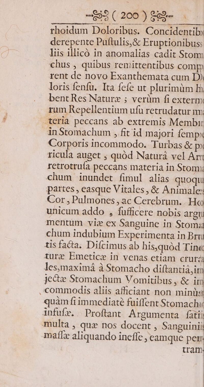 ENMA 0. EI rhoidum Doloribus. Concidentib» derepente Puftulis,&amp; Eruptionibus: liis illicó in anomalias cadit Stonn chus , quibus renmittentibus comp rent de novo Exanthemata cum D) loris fenfu. Ita fefe ut plurimüm Ih bent Res Nature ; verüm fi exterm rum Repellentium ufü retrudatur mm teria peccans ab extremis Membir inStomachum , fit id majori femp» Corporis incommodo. Turbas &amp; p» ricula auget ; quód Naturá vel Ar: retrotruía peccans materia in Stomx: chum inundet fimul alias quoqui partes , easque Vitales, &amp; Animale: Cor , Pulmones , ac Cerebrum. . Ho unicum addo , fufficere nobis argri mentum vis ex Sanguine in Stomi chum indubium Experimenta in Brri tis facta. Difcimus ab his,quód Tin« ture Emetice in venas etiam crutzi lesymaximá à Stomacho diftantiá, im jectz Stomachum Vomitibus , &amp; ir commodis aliis afficiant non minüs quàm fi immediaté fuiffent Stomachx infufr. |Proftant Argumenta fati! multa , quz nos docent , Sanguinii mafLx aliquando ineffe ; eamque per: tram