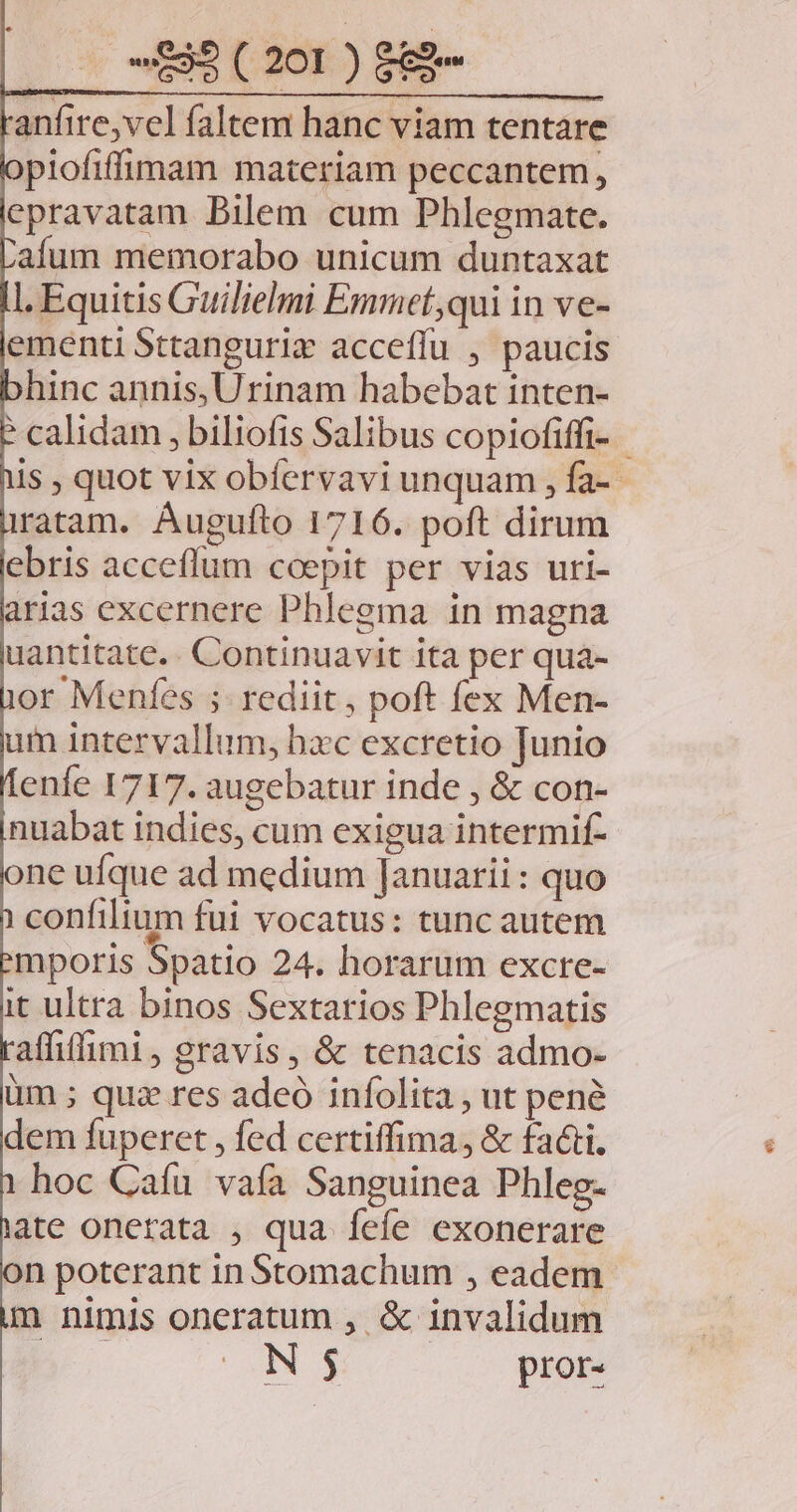 anfire,vel faltem hanc viam tentare piofiffimam materiam peccantem, epravatam Bilem cum Phlegmate. aíum memorabo unicum duntaxat l. Equitis Guilielmi Emmet,qui in ve- ementi Sttangurix accefíu , paucis hinc annis, Urinam habebat inten- calidam , biliofis Salibus copiofiffi- - Is , quot vix obfervavi unquam , fa- ratam. Augufto 1716. poft dirum ebris acceffum coepit per vias uri- arias excernere Phlegma in magna uantitate.. Continuavit ita per quá- or Menfes ; rediit, poft fex Men- um intervallum, hzc excretio Junio enfe 1717. augebatur inde , &amp; con- nuabat indies, cum exigua intermif- one ufque ad medium Januarii: quo confilium fui vocatus: tunc autem mporis Spatio 24. horarum excre- it ultra binos Sextarios Phlegmatis aflitfimi, gravis, &amp; tenacis admo- üm ; qua res adeó infolita , ut pené dem fuperet , fed certiffima, &amp; facti. hoc Caíu vafa Sanguinea Phleg- ate onerata , qua fefe exonerare on poterant in Stomachum , eadem m nimis oneratum , &amp; invalidum ON$ pror-