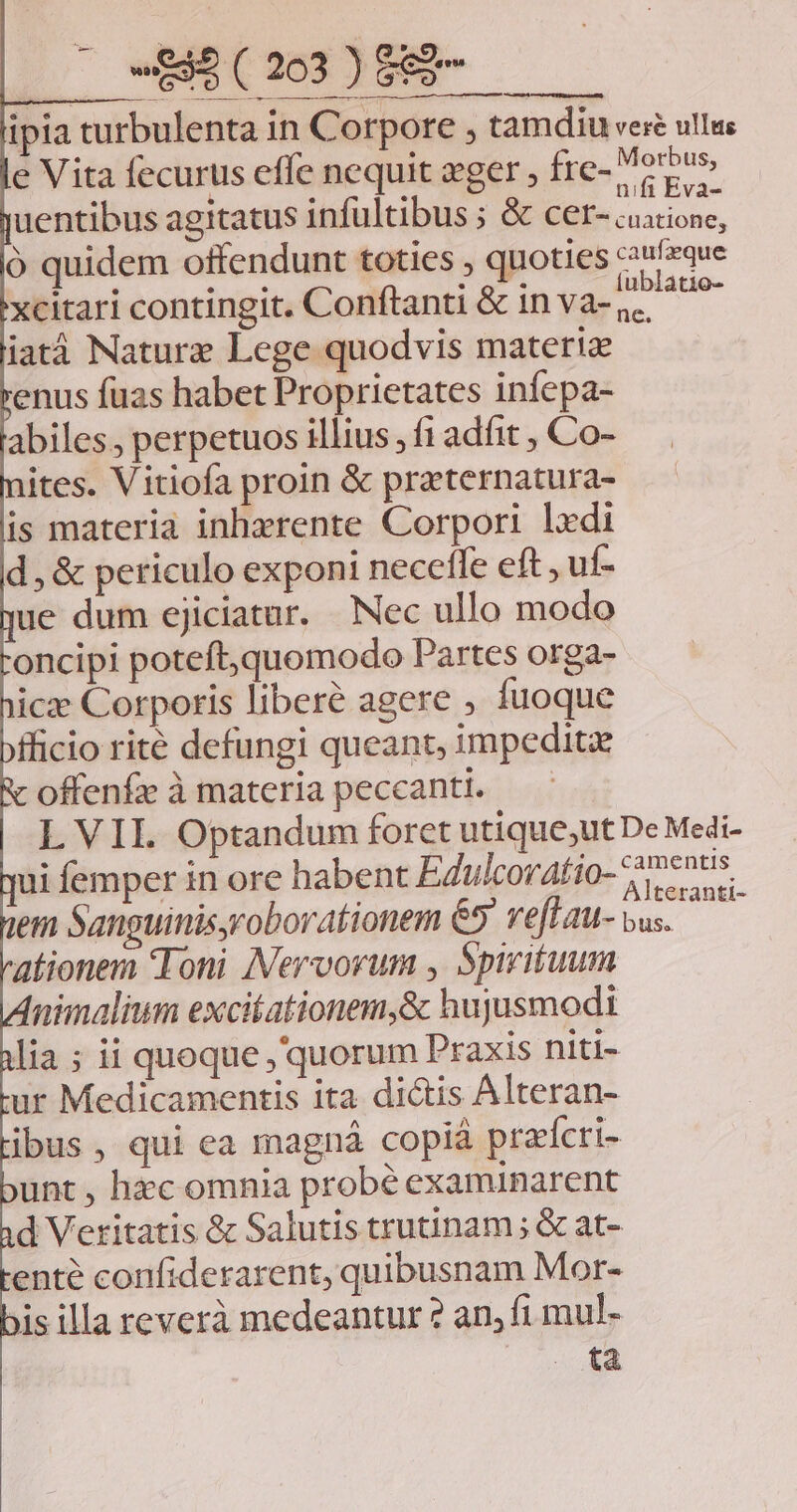 ipia turbulenta in Corpore , tamdiu veré ullus e Vita fecurus effe nequit eger , fre- Versus uentibus agitatus infültibus ; &amp; Boios, ó quidem offendunt toties , quoties confzque xcitari contingit. Conftanti &amp; in va- posue iatá Naturz Lege quodvis materi enus fuas habet Proprietates infepa- abiles, perpetuos illius ,f1 adfit , Co- ites. Vitiofa proin &amp; praeternatura- is materia inhzrente Corpori lxdi d, &amp; periculo exponi neceffe eft , uf- ue dum ejiciatur. Nec ullo modo oncipi poteft,quomodo Partes orga- icz Corporis liberé agere , fuoque ficio rite defungi queant, impedite offenfe àmateria peccanti. — L VII. Optandum forct utique;ut De Medi- ui femper in ore habent EZulcoratio- 77 A ne . ranti- em Sanguinisyroborationem 65 veflau- vus. ationem Toni INervorum , Spirituum nimalium excitationem,&amp; hujusmodi lia ; ii quoque , quorum Praxis niti- ur Medicamentis ita dictis Alteran- ibus, qui ea magná copià praícri- unt, hec omnia probé examinarent d Veritatis &amp; Salutis trutinam; &amp; at- ente confiderarent, quibusnam Mor- jis illa reverà medeantur ? an, fi mul- tà