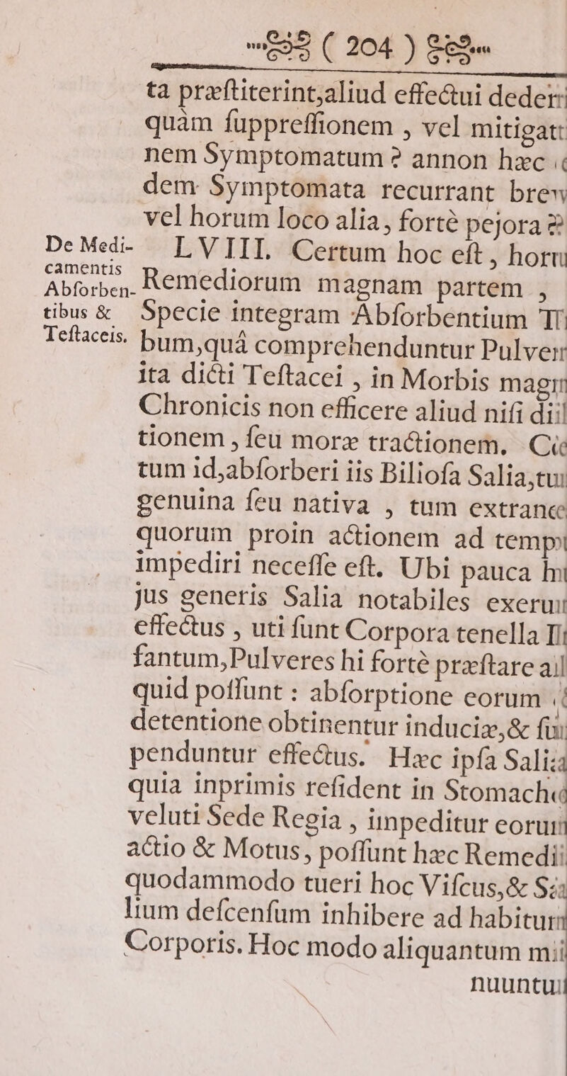 ta przftiterintjaliud effe&ui deder: quàm fuppreffionem , vel mitigat: nem Symptomatum ? annon hzc dem Symptomata recurrant brew vel horum loco alia, forté pejora & DeMed- LVIIIL. Certum hoc eft, horn Abíorbc,. Remediorum magnam partem , tibus & Specie integram Abforbentium TT. Tefaceis bum, quá comprehenduntur Pulver ita dicti Teftacei , in Morbis magi: Chronicis non efficere aliud nifi dii! tionem , feu morz tractionem. Ci tum id;abforberi iis Biliofa Salia,tu: genuina feu nativa , tum extrance quorum proin actionem ad temp impediri neceffe eft. Ubi pauca In jus generis Salia notabiles exerui cffe&us , uti funt Corpora tenella Ii fantum,Pulveres hi forté prftare ail quid poffunt : abforptione eorum i detentione obtinentur induciz,& fii penduntur effe&us. Hxc ipfa Saliza quia inprimis refident in Stomach« veluti Sede Regia , impeditur eorun actio & Motus, poffunt hzc Remedii quodammodo tueri hoc Vifcus,& Sz: lium defcenfüm inhibere ad habitur: Corporis. Hoc modo aliquantum mii nuuntuii