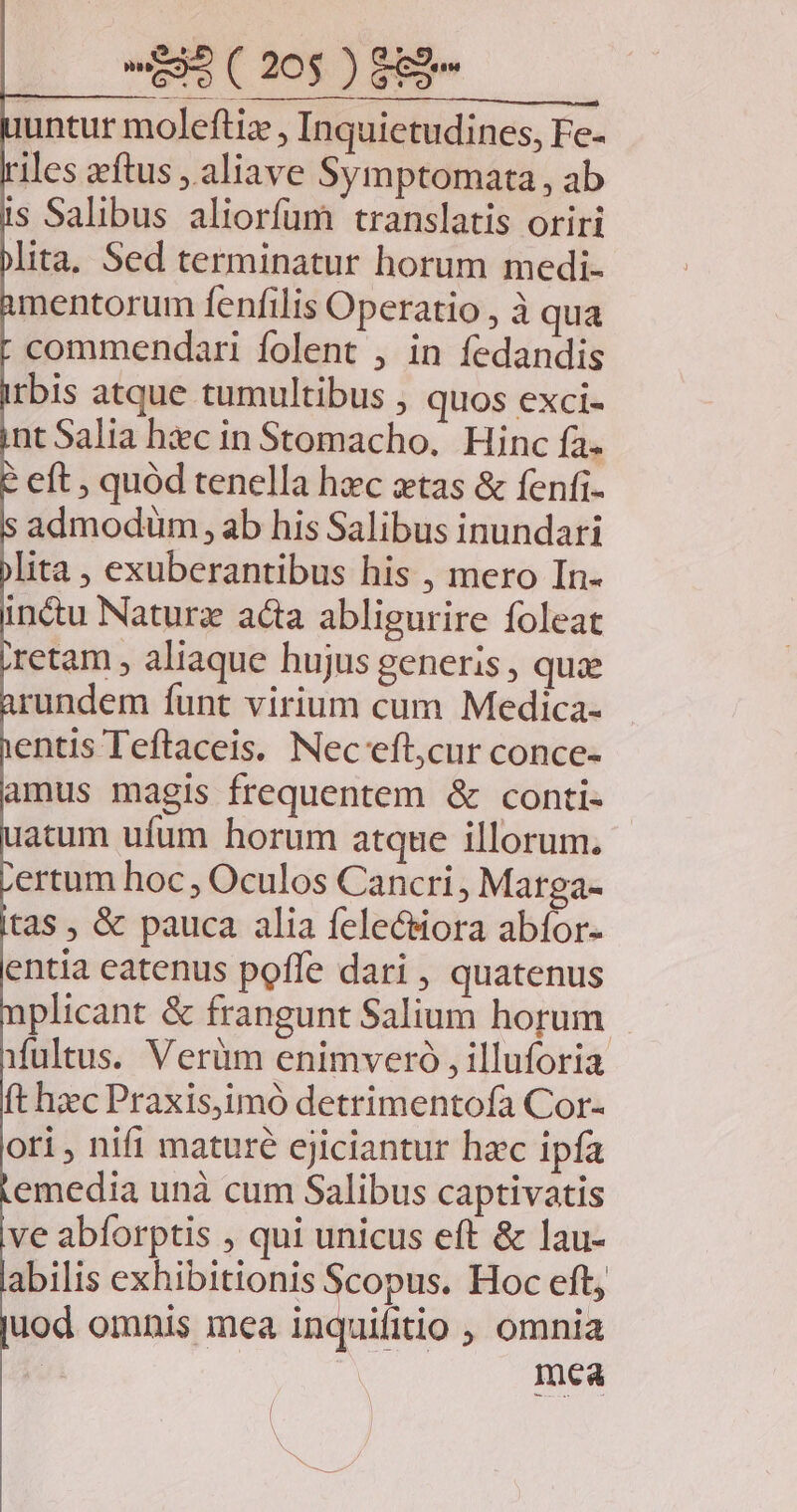 untur moleftiz , Inquietudines, Fe- iles zftus ,.aliave Symptomata , ab is Salibus aliorfum translatis oriri lita. Sed terminatur horum medi- mentorum fenfilis Operatio , à qua commendari folent , in fedandis tbis atque tumultibus , quos exci- nt Salia hic in Stomacho. Hinc fa. eft ; quód tenella hzc xtas & fenfi- admodüm, ab his Salibus inundari lita , exuberantibus his , mero In- in&tu Naturz acta abligurire foleat retam , aliaque hujus generis , que rundem funt virium cum Medica- entis Teflaceis. Nec eft,cur conce- amus magis frequentem & conti- atum ufum horum atque illorum. ertum hoc, Oculos Cancri, Marga- tas , & pauca alia feleciora abíor- entia catenus poffe dari , quatenus plicant & frangunt Salium horum ifultus. Verüm enimvero , illuforia ft hzc Praxisjimó detrimentofa Cor- oti, nifi maturé ejiciantur hzc ipfa emedia unà cum Salibus captivatis ve abforptis , qui unicus eft & lau- abilis exhibitionis Scopus. Hoc eft, uod omnis mea inquibcio , omnia mea