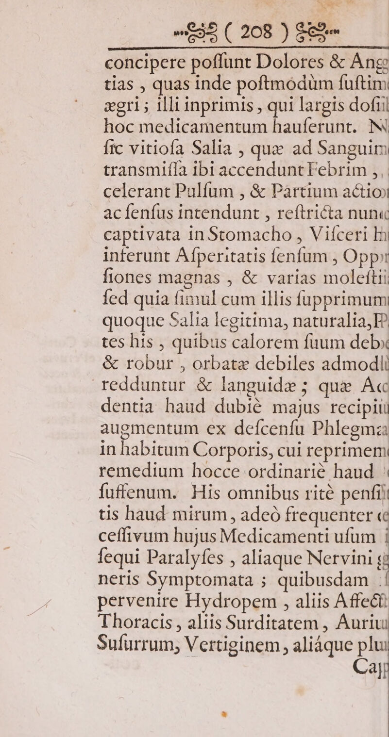 wh £35 ( 208 ) $&amp;- concipere poffunt Dolores &amp; Ang tias , quas inde poftmodum fuftim zgri ; illi inprimis , qui largis dofii hoc medicamentum hauferunt. N frc vitiofa Salia , quz ad Sanguim transmiífa ibi accendunt Febrim ,, celerant Pulfum , &amp; Pàrtium actio acíenfus intendunt , reftricta nun« captivata in Stomacho , Vifceri hi inferunt Afperitatis fenfum , Opp: fiones magnas , &amp; varias moleftii fed quia fimul cum illis füupprimum quoque Salia legitima, naturalia,E? tes his , quibus calorem fuum debx . &amp; robur , orbate debiles admodii redduntur &amp; languide ; que A« dentia haud dubié majus recipiu augmentum ex defcenfu Phlegmz: in habitum Corporis, cui reprimem remedium hocce ordinarié haud fuffenum. His omnibus rité penfi? tis haud mirum, adeó frequenter «c ceffivum hujus Medicamenti ufum | fequi Paralyfes , aliaque Nervini gj neris Symptomata ; quibusdam .! pervenire Hydropem , aliis Affect Thoracis , aliis Surditatem , Auriu Sufurrum; Vertiginem , aliáque plui Ca