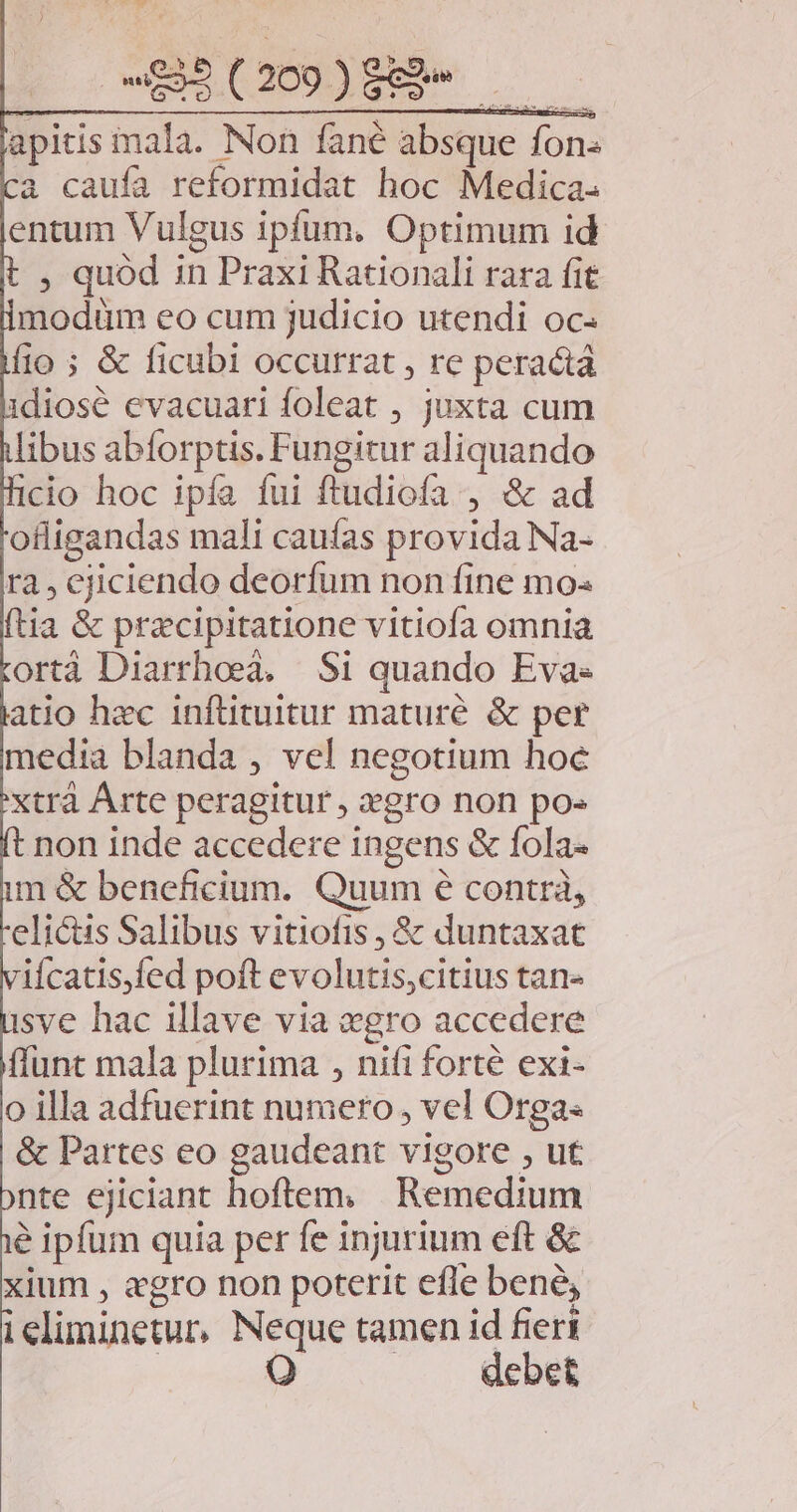 apitis mala. Non fané absque fon- à caufa reformidat hoc Medica. entum Vulgus ipfum. Optimum id , quód in Praxi Rationali rara fit modüm eo cum judicio utendi oc« fio ; & ficubi occurrat , re peractá diosé evacuari foleat , juxta cum libus abforptis. Fungitur aliquando cio hoc ipía fui ftudiofa , & ad ofligandas mali caufas provida Na- ra, cjiciendo deorfum non fine mo- ftia & przcipitatione vitiofa omnia ortà Diarrhoeà. Si quando Eva- atio hec infütuitur mature & per media blanda , vel negotium hoc xtrà Árte peragitur , gro non po« non inde accedere ingens & fola- im & beneficium. Quum e contrà, elictis Salibus vitiofis, & duntaxat ifcatis,fed poft evolutis,citius tan« sve hac illave via «gro accedere ffunt mala plurima , nifi forté exi- o illa adfuerint numero , vel Orga & Partes eo gaudeant vigore , ut nte ejiciant hoftem. Remedium e ipfum quia per fe injurium eft & xium , «gro non poterit efle bene, ieliminetur, Neque tamen id fieri | OQ . . debet