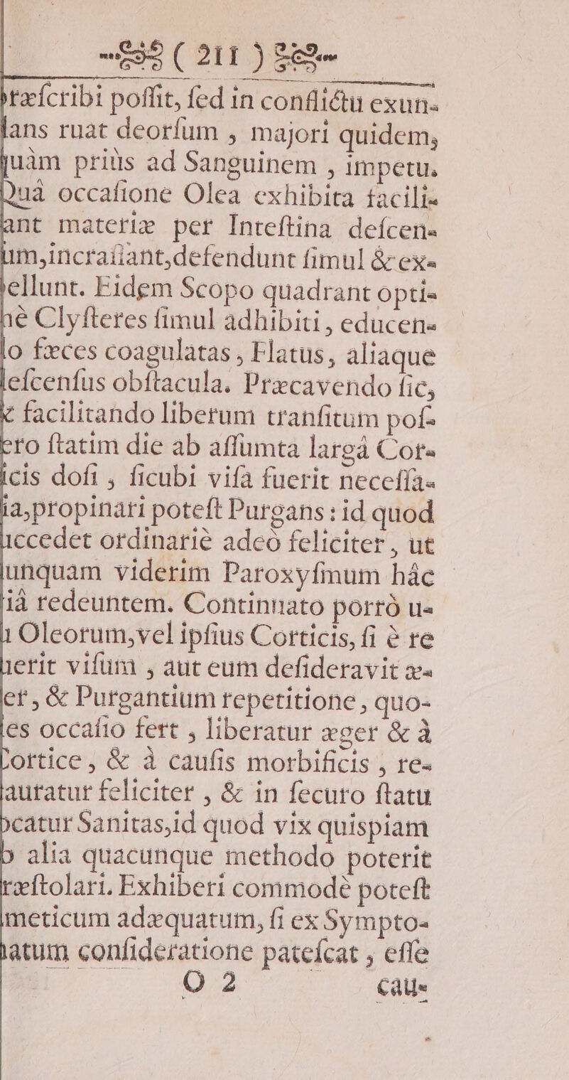 malis F— tzícribi poffit, fed in conflictu exun- ans ruat deorfum , majori quidem; uim priüs ad Sanguinem , impetu. uà occafione Olea exhibita facili« ant materie per Inteftina defcen- m,incratiantdefendunt fimul &amp; ex« ellunt. Eidem Scopo quadrant opti- é Clyfteres fimul adhibiti , educen- o feces coagulatas , Hatus, aliaque eícenfus obftacula. Przcavendo fic, facilitando liberum tranfitum pof- tto ftatim die ab affumta largà Cor- cis dofi , ficubl vifa fuerit necefía« a,propinati poteft Purgans : id quod ccedet ordinarie adeo feliciter, ue unquam viderim Paroxyfmum hác | ià redeuntem. Continnato portró u- Oleorum,vel ipfius Corticis, fi &amp; re erit vifua , aut eum defideravit se et , &amp; Purgantium repetitione , quo- es occafio fett , liberatur xger &amp; à ortice, &amp; à caufis morbificis , re- auratur feliciter , &amp; in fecuro ftatu 'catur Sanitas,id quod vix quispiam alia quacunque methodo poterit rzftolari. Exhiberi commodé poteft meticum ada quatum, fi ex Sympto- atum confideratione patefcat ; effe E 02 caus »