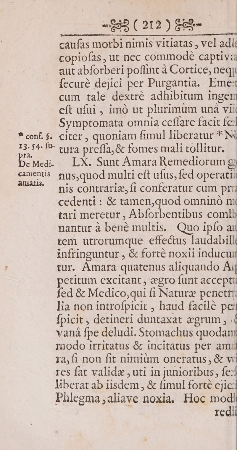 caufas morbi nimis vitiatas , vel adi copiofas , ut nec commode captiva aut abforberi poffint à Cortice, neqy fecuré dejici per Purgantia. Eme: cum tale dextré adhibitum ingeri eft ufui , imó ut plurimum unà vii Symptomata omnia ceflare facit fe: * con. $. citer , quoniam fimul liberatur *N 25 5*!* tura preffa;&amp; fomes mali tollitur. DeMed. | LX. Sunt Amara Remediorum g camentis. nus, quod multi eft ufus, fed operati TUUM nis contraria, fi conferatur cum pr: cedenti : &amp; tamen,quod omnino nx tari meretur , Abforbentibus comtb nantur à bené multis. Quo ipfo ai tem utrorumque effectus laudabili infringuntur , &amp; forté noxii inducuii tur. Amara quatenus aliquando A petitum excitant, ero funt accept: fed &amp; Medico;qui fi Naturz penetrr;: lia non introfpicit , haud facilé pei fpicit , detineri duntaxat «grum , 4 vanà fpe deludi. Stomachus quodam modo irritatus &amp; incitatus per amu ra,fi non fit nimium oneratus , &amp; vi! res fat valida , uti in junioribus, fe:í liberat ab iisdem , &amp; fimul forté ejic: Phlegma;aliave noxia, Hoc modi redii