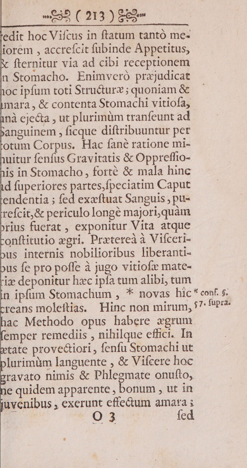 edit hoc Vifcus in ftatum tantó me- iorem , accreícit fubinde Appetitus, fternitur via ad cibi receptionem n Stomacho. Enimveró prajudicat oc ipfum toti Stru&turz ; quoniam & mara, & contenta Stomachi vitiofa, nà ejecta , ut plurimüm tranfeunt ad anguinem , ficque diftribuuntur per otum Corpus. Hac fané ratione mi- uitur fenfus Gravitatis & Oppreffio- is in Stomacho , forté & mala hinc d fuperiores partes,fpeciatim Caput endentia ; fed exzftuat Sanguis ; pu- refcit,& periculo longé majori, quàm rius fuerat , exponitur Vita atque onftitutio xgri. Pretereà à Viíceri- us internis nobilioribus liberanti- us fe pro poffe à jugo vitiofx mate- iz deponitur hzc ipfa tum alibi, tum n ipfüm Stomachum , * novas hic cos. s. reans moleftias. Hinc non mirum, 5^: Pr? ac Methodo opus habere xgrum emper remediis , nihilque effici. In tate provectiori , fenfu Stomachi ut lurimüm languente , & Vifcere hoc ravato nimis & Phlegmate onufto,. 1e quidem apparente , bonum , ut in uvenibus , exerunt effe&um amara ; | | o3 fed es E