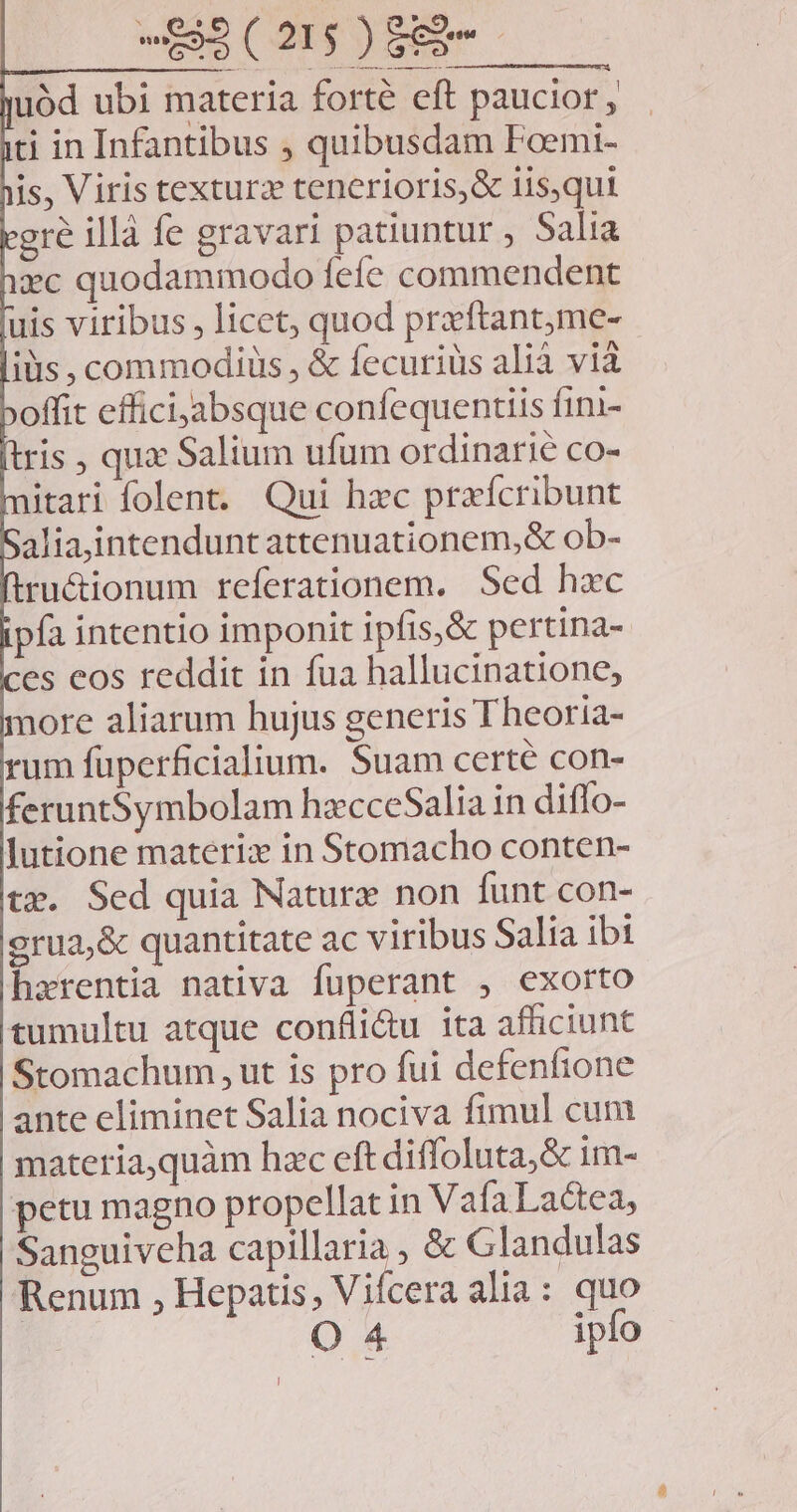 uód ubi materia forté eft paucior, ti in Infantibus , quibusdam Foemi- is, Viris texturz tenerioris,& iisqui gre illà fe gravari patiuntur , Salia xc quodammodo fefe commendent uis viribus , licet, quod prxftant,me- iis , commodiüs , & fecuriüs alià vià offit efficijabsque confequentiis fini- ris , qux Salium ufum ordinarie co- itari folent. Qui hac praícribunt alia,intenduntattenuationem,& ob- ru&ionum referationem. Sed hzc pa intentio imponit ipfis,& pertina- es eos reddit in fua hallucinatione, nore aliarum hujus generis T heoria- um füperficialium. Suam certe con- feruntSymbolam hzcceSalia in diffo- lutione materix in Stomacho conten- tx. Sed quia Nature non funt con- grua,& quantitate ac viribus Salia ibi harentia nativa fuperant , exorto tumultu atque confli&u ita afficiunt Stomachum , ut is pro fui defenfione ante eliminet Salia nociva fimul cum materia,quàm hac eft diffoluta,& im- petu magno propellat in Vafa Lactea, Sanguiveha capillaria , & Glandulas Renum , Hepatis, Vifcera alia: quo : O 4 ipfo