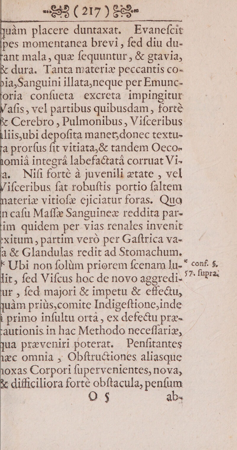 -SB(207)884 —— uàm placere duntaxat. Evanefcit pes momentanea brevi , fed diu du- ant mala, qux fequuntur, & gtavia, dura. Tanta materi peccantis co- ia,Sanguini illata,neque per Emunc- oria confueta excreta impingitur afis , vel partibus quibusdam, forte Cerebro , Pulmonibus , Vifceribus liisjubi depofita manet; donec textu- a proríus fit vitiata,& tandem Oeco- omiá integrá labefactatà corruat Vi- a. Nifi forté à juvenili etate , vel ifceribus fat robuftis portio faltem ateriz vitiofe ejiciatur foras. Quo n cafu Maff Sanguinez reddita par- im quidem per vias renales invenit xitum , partim veró per Gaftrica va- à & Glandulas redit ad Stomachum. Ubi non folüm priorem fcenam lu- it, fed Vifcus hoc de novo aggredi ' ur , fed majori & impetu & effectu, uàm priüs,comite Indigeftione;inde . primo infultu ortà , ex defectu pre- autionis in hac Methodo neceffariz, ua przveniri poterat. Penfitantes ec omnia , Obftru&iones aliasque oxas Corpoti fupervenientes, nova, : difficiliora forte obftacula, penfum OQ $ ab4 conf. $,