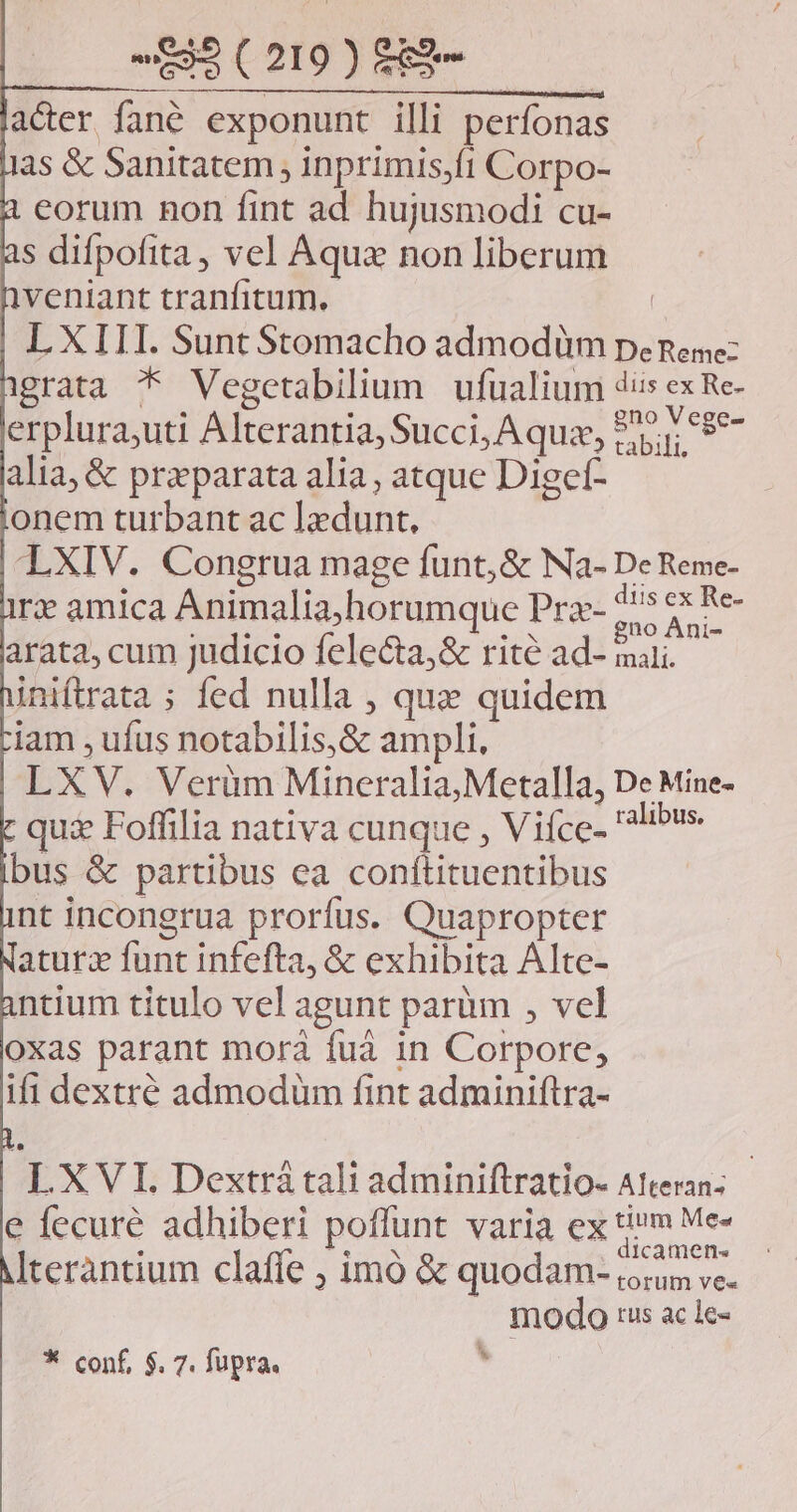 UBSCOIUISERT. acer fané exponunt illi perfonas 3s & Sanitatem ; inprimis,ít Corpo- eorum non fint ad hujusmodi cu- s difpofita, vel Aqua non liberum veniant tranfitum.- | LXIII. Sunt Stomacho admodüm pene: grata * Vegcetabilium ufualium dis ex Re- erplura,uti Alterantia, Succi, A quz, 97.1 68*- alia, & preparata alia; atque Diget- onem turbant ac lzdunt, LXIV. Congrua mage funt, & Na- De Reme- rx amica Animalia)horumque Prae- 7^ d arata, cum judicio felecta,& rité ad- maii. iniftrata ; fed nulla , qu quidem iam , ufus notabilis,& ampli, LXV. Veràüm Mineralia,Metalla, De Mine- qui Foffilia nativa cunque , Vifce- libus bus & partibus ea conftituentibus nt incongrua prorfus. Quapropter aturz funt infefta, & exhibita Alte- ntium titulo vel agunt parüm , vel oxas parant morá fuà in Corpore, ifi dextré admodüm fint adminiftra- LXVI. Dextrá tali adminiftratio- A!teran- e fecuré adhiberi poffunt varia ex tim Me- : A dicamen- Iteràntium clafie ; imó & quodam- io; c. modo tus ac le- * conf, $. 7. fupra. *