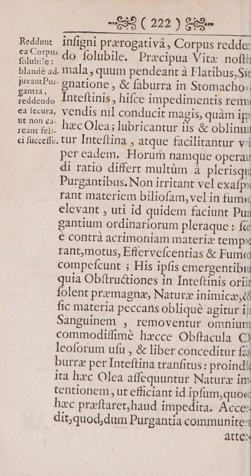 Reddmw infigni przerogativá , Corpus redde: tiu do folubile. Precipua V itx: nofti blande ad. mala , quum pendeant à Flatibus,Sit , uvantPur- enatione, &amp; faburra in Stomacho». iddenjo Inteftinis, hifce impedimentis rem ea fccura, vendis nil conducit magis, quàm ip ream £j. Dec Olea; lubricantur iis &amp; oblinui ci fuccefiu, tur Inteftina , atque facilitantur vi pereadem. Horum namque operai di ratio differt multüm à plerisqu . Purgantibus. Non irritant vel exafpo tant materiem biliofam,vel in fum« elevant , uti id quidem faciunt Pui gantium ordinariorum pleraque : f&amp; € contrà acrimoniam materia tempx rant,motus, Efferveícentias &amp; Fum« compefcunt ; His ipfis emergentibul quia Obftru&amp;iones in Inteftinis orii: lolent premagnz, Naturz inimicz, d fic materia peccans oblique agitur 1j Sanguinem , removentur omnium commodiffimé hxcce Obflacula C leoforum ufu , &amp; liber conceditur fai burrz per Inteftina tranfitus: proindi ita hiec Olea affequuntur Natura im tentionem ut efficiant id ipfüm,quo« hzc praeftaret;haud impedita, Acce- dit;quod;dum Purgantia communite:: atte