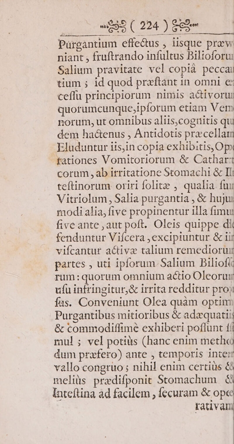 Salium pravitate vel copià peccai tium ; id quod praftànt in omni e ceffu principiorum nimis activorui quorumcunque;ipforum etiam Vem norum, ut omnibus aliis;cognitis qu dem ha&amp;enus , Antidotis precellam Eluduntur iisjin copia exhibitis, Ops fationes Vomitoriorum &amp; Cathar'1 corum , ab irritatione Stomachi &amp; Ili teftinorum oriri folie , qualia fuu Vitriolum, Salia purgantia , &amp; hujui modi alia, five propinentur illa fimui fiveante , aut poft. Oleis quippe d fenduntur Viícera excipiuntur &amp; iii vifcantur activa talium remedioruii partes , uti ipforum. Salium Biliof« rum: quorum omnium actio Oleorui ufu infringitur,&amp; irrita redditur pro; fas. Conveniunt Olea quàm optin: Purgantibus mitioribus &amp; adzquatiis &amp; commodiffime exhiberi poflunt tii mul ; vel potiàs (hanc enim metho dum przfero) ante , temporis inter vallo congruo ; nihil enim certius &amp;i meliüs prazdifponit Stomachum .&amp; Inteftina ad facilem , ecuram &amp; ope rativani