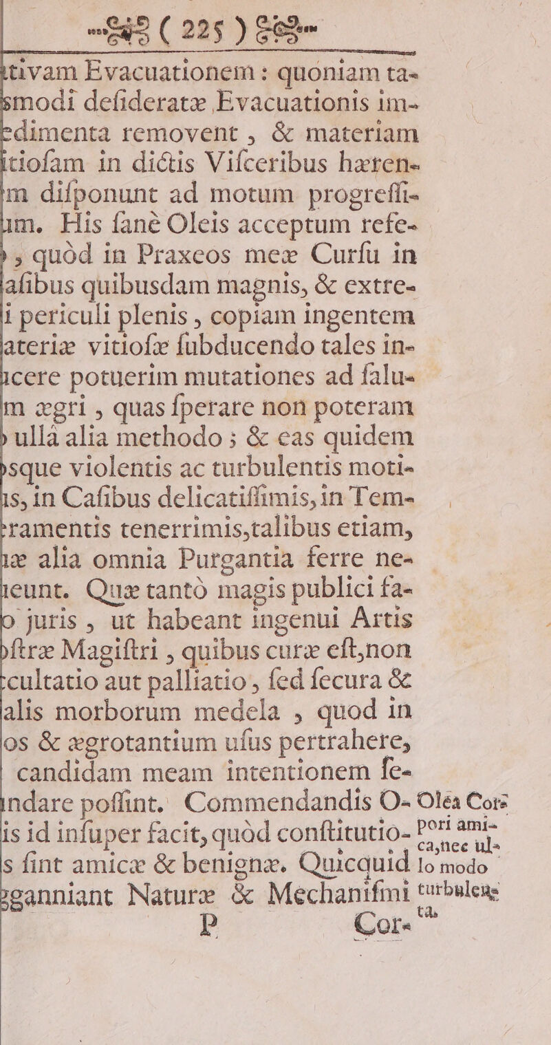 tivam Evacuationem : quoniam ta« modi defideratz Evacuationis 1m- dimenta removent , &amp; materiam tiofam in dictis Vifceribus haten- m difponunt ad motum progreffi- m. His fané Oleis acceptum refe- ; quód in Praxeos mex Curíu in alibus quibusdam magnis, &amp; extre- i periculi plenis , copiam ingentem ateriz vitio fubducendo tales in- cere potuerim mutationes ad falu- m agri , quas fperare non poteram ullà alia methodo ; &amp; cas quidem sque violentis ac turbulentis moti- s, 1n Cafibus delicatiffimis,in Tem- ramentis tenerrimis,talibus etiam, e alia omnia Purgantia ferre ne- eunt. Qui tantó magis publici fa- juris, ut habeant ingenui Artis ftre Magiftri , quibus curz eftnon cultatio aut palliatio , fed fecura &amp; alis morborum medela , quod in 0S &amp; sgrotantium ufus pertrahere, candidam meam intentionem fe- is id infuper facit; quàd conftitutio- eanniant Nature &amp; Mechanifmi ts | | Cor-