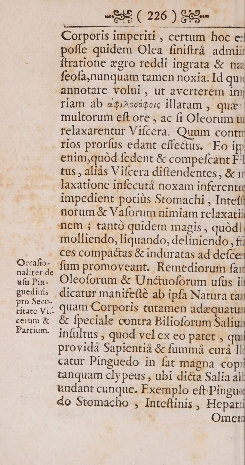 Corporis imperiti , certum hoc e: poffe quidem Olea finiftrá admii: ftratione xgro reddi ingrata &amp; nz Íeofa,nunquam tamen noxia. Id qu« annotate volui , ut averterem inj riam ab a9i/26c99oic illatam , qua multorum eft ore , ac fi Oleorum ui relaxarentur Vifcera. Quum contr tios prorfus edant effe&amp;us. Eo ip enim;quód fedent &amp; compefcant F1 tus , aliás Vifcera diftendentes, &amp; i: laxatione infecutá noxam inferent« impedient potius Stomachi , Inteff norum &amp; Vaforum nimiam relaxatii nem ; tantó quidem magis , quódl. molliendo, liquando, deliniendo, ff; ces compactas &amp; induratas ad defce:i Ocsfo- füm promoveant. Remediorum fai naliter de * 5 ufüPin- Oleoforum &amp; Undcuofórum ufüs ii! guedins | dicatur manifefté ab ipfa Natura ta: Pevit quam Corporis tutamen adaquatut: cum &amp; &amp; Ípeciale contra Bilioforum Saliui Patim. infiltus | quod vel ex eo patet , qui providá Sapientiá &amp; fummá curá 1l: catur Pinguedo in fat magna copi tanquam clypeus , ubi dicta Salia ai! undant cunque. Exemplo eft.Pingu« 4o Stemacho , Inteflinis , Hepat: | Omeri