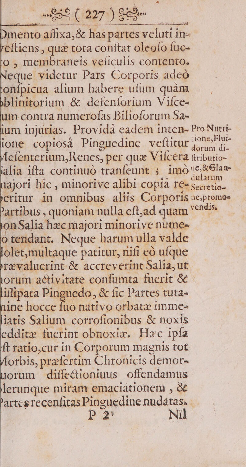 DE C n EM mento affixa, &amp; has partes veluti in- eftiens , quz tota conítat oleofo fuc- o , membraneis veficulis contento. eque videtur Pars Corporis adeó onípicua alium habere ufum quàm blinitorium &amp; defenforium Vifce- um contra numerofas Bilioforum Sa- ium injurias. Providà cadem inten- Pro Nutri- ione copiosá Pinguedine veftitur 2^ ePhre efenterium,Renes, per qua Viícera tributio- alia ifta continuó tranfeunt ; imó^e&amp;6las- NINE INE nu : : uo: .^ | . dularum iajori hic , minorive alibi copia re- -* Secretios eritur in omnibus aliis Corporis ne;promoe artibus , quoniam nulla eft;ad quam vendis onSalia hec majori minorive numes o tendant. Neque harum ulla valde olet,multaque patitur, nifi eó ufque rzvaluerint &amp; accreverint Salia; ut orum activitate confumta fuerit G&amp;- iffipata Pinguedo, &amp; fic Partes tuta- ine hocce fuo nativo orbatz 1mme- iatis Salium corrofionibus &amp; noxis edditx fuerint obnoxix. Hzc ipfa ft ratio,cur in Corporum magnis tot orbis, przfertim Chronicis demor- orum diffe&amp;ioniuus offendamus lerunque miram emaciationem , &amp; artcs recenfitas Pinguedine nudatas. P2 Ni