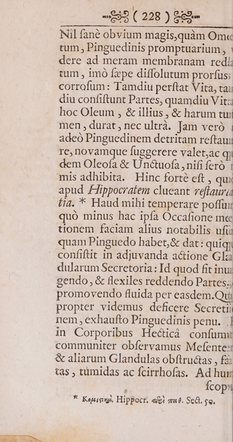 Nil fané obvium magis,quàm Om« tum , Pinguedinis promptuarium, : dere ad meram membranam redi: cum , imo fxpe diffolutum prorfus; corrofum: Tamdiu perftat Vita, tai diu confiftunt Partes, quamdiu V it: hoc Oleum , &amp; illius , &amp; harum tui men, durat, nec ultrà. Tam veró adeo Pinguedinem detritam reftaui re novamque fuggerere valet,ac qi dem Oleofa &amp; Unctuofa nifi fero mis adhibita. Hinc forte eft , qux apud Fippocratem clueant veflaura (ia. * Haud mihi temperare poffui tionem faciam alius notabilis ufti quam Pinguedo habet,&amp; dat: quiqy dularum Secretoria: Id quod fit inui gendo, &amp; flexiles reddendo Partes.; promovendo fluida per easdem.Qui propter videmus deficere Secretii nem , exhaufto Pinguedinis penu. |] in Corporibus Hecticà confumw communiter obfervamus Mefente: tas , tumidas ac fcirrhofas. Ad hur Ícop?i * Koteisixgo, Hippocr. «i mue. Sca. $e.