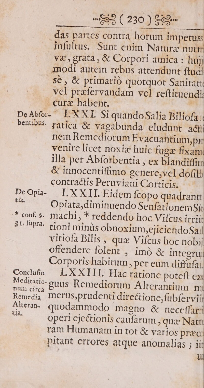 -—593(230)8989- —— das partes contra horum impetus: infultus. Sunt enim Naturz nutrit V&amp; , grata, &amp; Corpori amica : hujj Imodi autem rebus attendunt ftudi sé, &amp; primarió quotquot Sanitat: vel przfervandam vel reftituendi: cura habent. DcAbfor- L XXI SiquandoSalia Biliofa | »entibus. ratica &amp; vaeabunda eludunt adt nem Remediorum Evacuantium,prr venire licet noxize huic fugze fixam illa per Abforbentia , ex blandiffiri &amp; innocentiffimo genere,vel dofilb contractis Peruviani Corticis. DeOpa- LXXII Eidem fcopo quadrant: pA Opiata;diminuendo SenfationemSi: * cef $. machi, * reddendo hoc Vifcus irtiit 3H fupra. tioni miniys obnoxium,ejiciendoSail vitiofa Bilis , quz Vifcus hoc nob; offendere folent , imó &amp; integruy Corporis habitum, per eum diffüfa;. Condufo — L XXIII. Hac ratione poteft ex Medirati- euus Remediorum Alterantium mi Boe merus,prudenti directione,fübferviii Ate. quodammodo magno &amp; neceffari » operi ejectionis caufarum , qua Natu ram Humanam in tot &amp; varios praeci pitant errores atque anomalias ; ii: ui