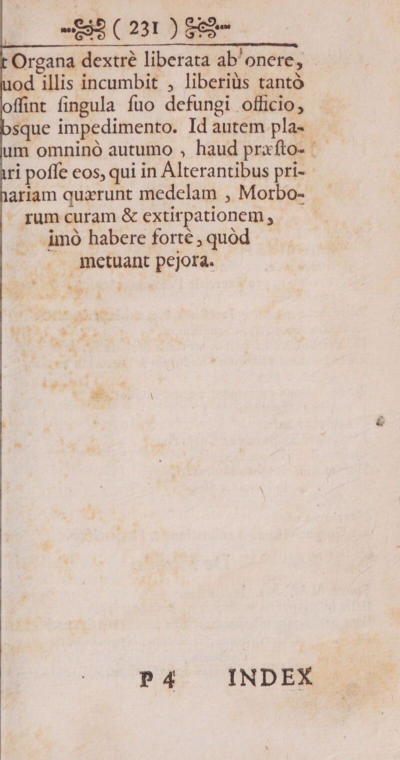 20 25 (291) 889 Organa dextré liberata ab'onere, - uod illis incumbit , liberiüs tantó ffint fingula fuo defungi officio, sque impedimento. Id autem pla- um omninó autumo , haud prxfto- ri poffe eos, qui in Alterantibus pri-- ariam quxrunt medelam , Morbo- - rum curam &amp; extirpationem ,.—— imo habere forté ; quód metuant pejora. TN 653 P4 INDEX